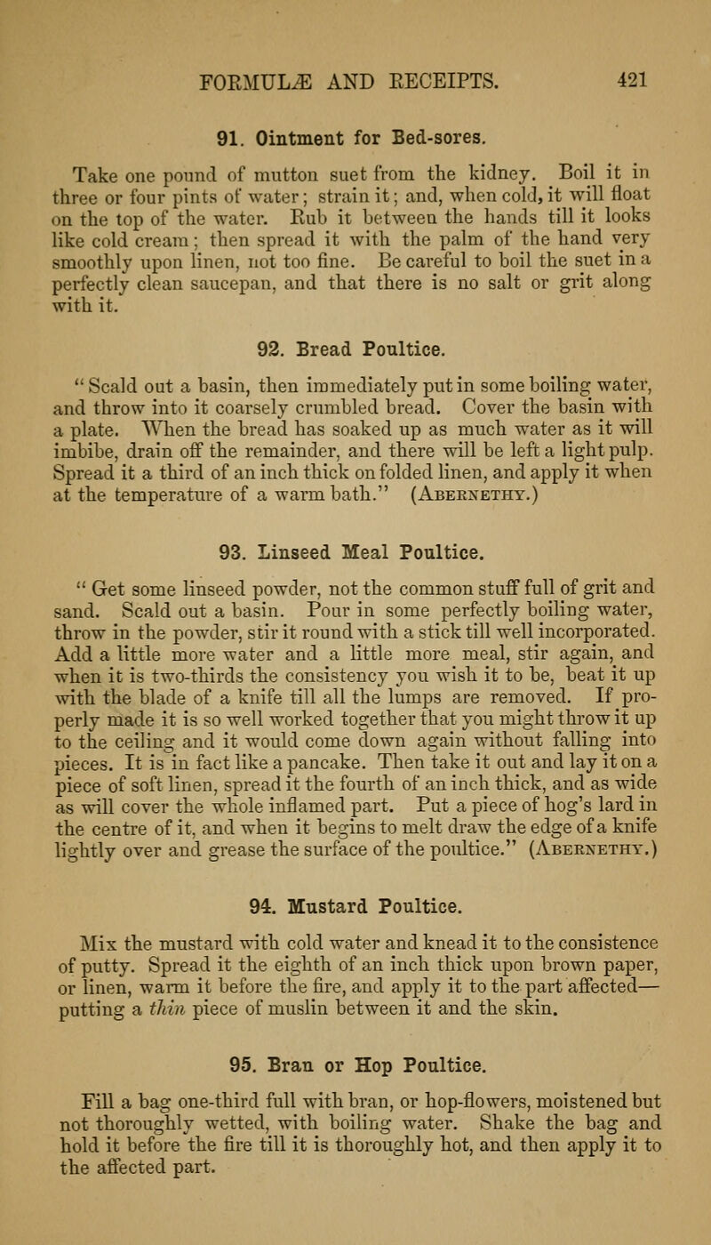 91. Ointment for Bed-sores, Take one pound of mutton suet from the kidney. Boil it in three or four pints of water; strain it; and, when cold, it will float on the top of the water. Eub it between the hands till it looks like cold cream; then spread it with the palm of the hand very smoothly upon linen, not too fine. Be careful to boil the suet in a perfectly clean saucepan, and that there is no salt or grit along with it. 92. Bread Poultice.  Scald out a basin, then immediately put in some boiling water, and throw into it coarsely crumbled bread. Cover the basin with a plate. When the bread has soaked up as much water as it will imbibe, drain off the remainder, and there will be left a light pulp. Spread it a third of an inch thick on folded linen, and apply it when at the temperature of a warm bath. (Abeenethy.) 93. Linseed Meal Poultice.  Get some linseed powder, not the common stuff full of grit and sand. Scald out a basin. Pour in some perfectly boiling water, throw in the powder, stir it round with a stick till well incorporated. Add a little more water and a little more meal, stir again, and when it is two-thirds the consistency you wish it to be, beat it up with the blade of a knife till all the lumps are removed. If pro- perly made it is so well worked together that you might throw it up to the ceiling and it would come down again without falling into pieces. It is in fact like a pancake. Then take it out and lay it on a piece of soft linen, spread it the fourth of an inch thick, and as wide as will cover the whole inflamed part. Put a piece of hog's lard in the centre of it, and when it begins to melt draw the edge of a knife lightly over and grease the surface of the poultice. (Abernethy.) 94. Mustard Poultice. Mix the mustard with cold water and knead it to the consistence of putty. Spread it the eighth of an inch thick upon brown paper, or linen, warm it before the fire, and apply it to the part affected— putting a thin piece of muslin between it and the skin. 95. Bran or Hop Poultice. Fill a bag one-third full with bran, or hop-flowers, moistened but not thoroughly wetted, with boiling water. Shake the bag and hold it before the fire till it is thoroughly hot, and then apply it to the affected part.