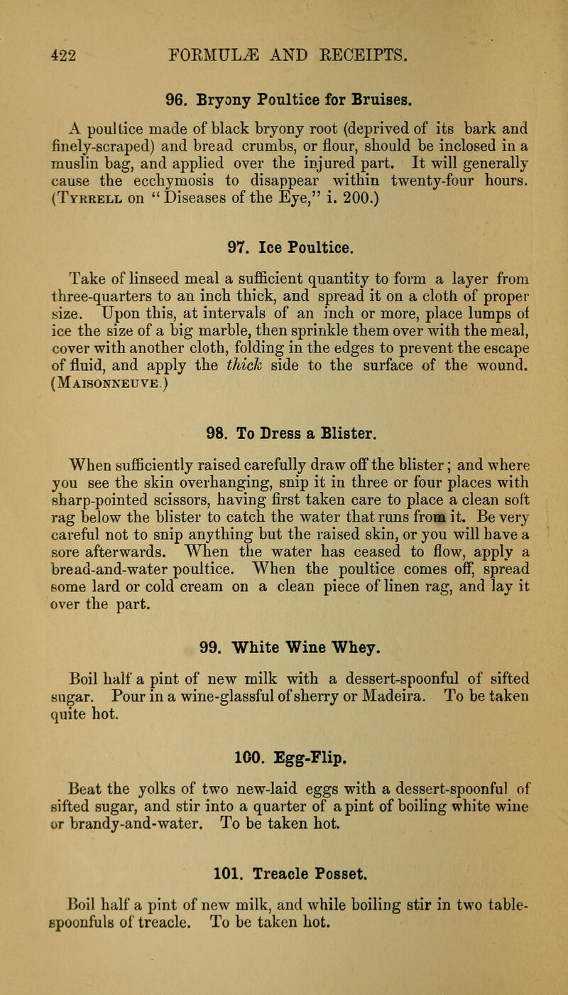 96. Bryony Poultice for Bruises. A poullice made of black bryony root (deprived of its bark and finely-scraped) and bread crumbs, or flour, should be inclosed in a muslin bag, and applied over the injured part. It will generally cause the ecchymosis to disappear within twenty-four hours. (Tyrrell on Diseases of the Eye, i. 200.) 97. Ice Poultice. Take of linseed meal a sufficient quantity to form a layer from three-quarters to an inch thick, and spread it on a cloth of proper size. Upon this, at intervals of an inch or more, place lumps of ice the size of a big marble, then sprinkle them over with the meal, cover with another cloth, folding in the edges to prevent the escape of fluid, and apply the thick side to the surface of the wound. (Maisonneuve ) 98. To Dress a Blister. When sufficiently raised carefully draw off the blister; and where you see the skin overhanging, snip it in three or four places with sharp-pointed scissors, having first taken care to place a clean soft rag below the blister to catch the water that runs from it. Be very careful not to snip anything but the raised skin, or you will have a sore afterwards. When the water has ceased to flow, apply a bread-and-water poultice. When the poultice comes off, spread some lard or cold cream on a clean piece of linen rag, and lay it over the part. 99. White Wine Whey. Boil half a pint of new milk with a dessert-spoonful of sifted sugar. Pour in a wine-glassful of sherry or Madeira. To be taken quite hot. 100. Egg-Flip. Beat the yolks of two new-laid eggs with a dessert-spoonful of sifted sugar, and stir into a quarter of a pint of boiling white wine or brandy-and-water. To be taken hot. 101. Treacle Posset. Boil half a pint of new milk, and while boiling stir in two table- Bpoonfuls of treacle. To be taken hot.