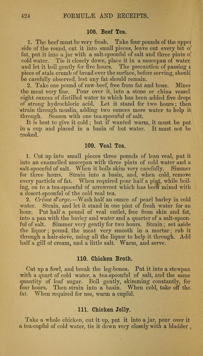 108. Beef Tea. 1. The beef must be very fresb. Take four pounds of tbe uppei' side of the round, cut it into small pieces, leave out every bit o fat, put it into a jar with a salt-spoonful of salt and three pints of cold water. Tie it closely down, place it in a saucepan of water and let it boil gently for five hours. The precaution of passing i, piece of stale crumb of bread over the surface, before serving, shouh. be carefully observed, lest any fat should remain. 2, Take one pound of raw beef, free from fat and bone. Minc( the meat very fine. Pour over it, into a stone or china vessel eight ounces of distilled water to which has been added five drops oi strong hydrochloric acid. Let it stand for two hours; ther^ strain thi'ough muslin, adding two ounces moi'e water to help itj through. Season with one tea-spoonful of salt. It is best to give it cold ; but if wanted warm, it must be put in a cup and placed in a basin of hot water. It must not be cooked. 109. Veal Tea. 1. Cut up into small pieces three pounds of lean veal, put it into an enamelled saucepan with three pints of cold water and a salt-spoouful of salt. When it boils skim very carefully. Simmer for three hours. Strain into a basin, and, when cold, remove every particle of fat. When required pour half a pint, while boil- ing, on to a tea-spoonful of arrowroot which has been mixed with a desert-spoonful of the cold veal tea. 2. Creme cforge.—Wash half an ounce of pearl barley in cold water. Strain, and let it stand in one pint of fresh water for an hour. Put half a pound of veal cutlet, free from skin and fat, into a pan with the barley and water and a quarter of a salt-spoon- ful of salt. Simmer very gently for two hours. Strain; set aside the liquor; pound the meat very smooth in a mortar; rub it through a liair-sieve, using all the liquor to help it through. Add half a gill of cream, and a little salt. Warm, and serve. 110. Chicken Broth. Cut up a fowl, and break the leg-bones. Put it into a stewpan with a quart of cold water, a tea-spoonful of salt, and the same quantity of loaf sugar. Boil gently, skimming constantly, for four hours. Then strain into a basin. When cold, take off the fat. When required for use, warm a cupful. 111. Chicken Jelly. Take a whole chicken, cut it up, put it into ajar, pour over it a tea-cupful of cold water, tie it down very closely with a bladder ,