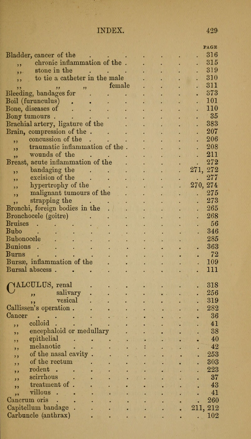 Bladder, cancer of the ,, chronic inflammation of the . ,, stone in the ,, to tie a catheter in the male „ „ female Bleeding, bandages for Boil (furunculus) Bone, diseases of Bony tumours . Brachial artery, ligature of the Brain, compression of the . ,, concussion of the . ,, traumatic inflammation of the ,, wounds of the Breast, acute inflammation of th ,, bandaging the ,, excision of the ,, hypertrophy of the ,, malignant tumours of the ,, strapping the Bronchi, foreign bodies in the Bronchocele (goitre) Bruises . Bubo Bubonocele Bunions . Bums Bursse, inflammation of the Bursal abscess . pALCULUS, renal ^ ,, salivary ,, vesical Callissen's operation . Cancer .... ,, colloid . ,, encephaloid or medullary ,, epithelial ,, melanotic ,, of the nasal cavity ,, of the rectum ,, rodent . ,, scirrhous ,, treatment of ,, villous . Cancrum oris Capitellum bandage Carbuncle (anthrax) PAGE 316 315 319 310 311 373 101 110 35 383 207 206 208 211 272 271, 272 277 270, 274 275 273 265 268 56 346 285 363 72 109 111 318 256 319 282 36 41 38 40 42 253 303 223 37 43 41 260 211, 212 . 102