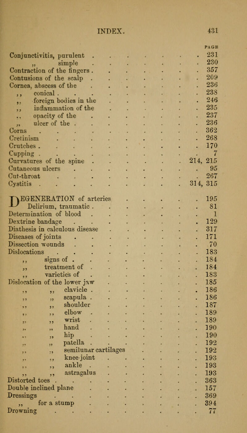 PAGE Conjunctivitis, purulent ....... 231 ,, simple .... . 230 Contraction of the fingers .... . 357 Contusions of the scalp .... . 209 Cornea, abscess of the .... . 236 ,, conical ...... . 238 ,, foreign bodies in the . 246 ,, inflammation of the . 235 opacity of the .... . 237 „ ulcer of the ..... . 236 Corns ....... . 362 Cretinism ...... . 268 Crutches ....... . 170 Cupping 7 Curvatures of the spine .... . 214, 215 Cutaneous ulcers ..... 95 Cut-throat . 267 Cystitis ....... 314, 315 T^EGENERATION of arteries -^ Delirium, traumatic .... . 195 . 81 Determination of blood .... 1 Dextrine bandage ..... . 129 Diathesis in calculous disease . 317 Diseases of joints ..... 171 Dissection T?ounds ..... 70 Dislocations ...... . 183 ,, signs of . 184 ,, treatment of . 184 ,, varieties of .... . 183 Dislocation of the lower jaw 185 ,, ,, clavicle .... 186 ,, „ scapula .... 186 ,, ,, shoulder 187 ,, ,, elbow ..... 189 ,, ,, wrist ..... 189 „ „ hand .... 190 „ hip . 190 ,. „ patella .... 192 ,. ., semilunar cartilages 192 „ ,, knee-joint .... 193 ,, ankle ..... 193 ,, ,, astragalus .... 193 Distorted toes ....... 363 Double inclined plane ..... 157 Dressings ....... 369 ,, for a stump ..... 394 Drowning ....... 77