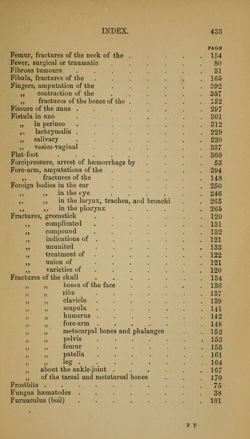 PAGE Femur, fractures of the neck of the .... 154 Fever, surgical or traumatic ...... 80 Fibrous tumours ....... 31 Fibula, fractures of the ...... 165 Fingers, amputation of the ..... 392 ,, contraction of the ..... 357 ,, fractures of the bones of the .... 152 Fissure of the anus ... .... 297 Fistula in ano ....... 301 „ in perineo . . . . . 312 ,, lactirymalis ....... 229 „ salivary ....... 220 ,, vesicovaginal ....... 337 Flat-foot 360 Forcipressure. arrest of haemorrhage by . . . 53 Fore-arm, amputations of the ..... 394 ,, fractures of the ..... 148 Foreign bodies in the ear ..... 250 ,, ,, in the eye ..... 246 ,, ,, ia the larynx, trachea, and bronchi 265 ,, ,, in the pharynx . . . . . 265 Fractures, greenstick ...... 120 ,, complicated ...... 131 ,, compound ...... 132 ,, indications of . . . . . . . 121 ,, ununited ....... 133 ,, treatment of ...... . 122 ,, union of ...... 121 ,, varieties of ...... . 120 Fractures of the skull ...... 134 „ ,, bones of the face .... 136 I'il^'s 137 „ ,, clavicle ...... 139 „ ,, scapula ...... . 141 „ „ humerus ...... . 142 „ „ fore-arm ...... . 148 „ ,, metacarpal bones and phalanges 152 pelvis . 153 „ „ femur . 153 „ patella . . ... . 161 „ » leg • . 164 ,, about the ankle-joint 167 ,, of the tarsal and metatarsal bones 170 Frostbite 75 Fungus hsematodes 38 Furunculus (boil) ........ 101 F F