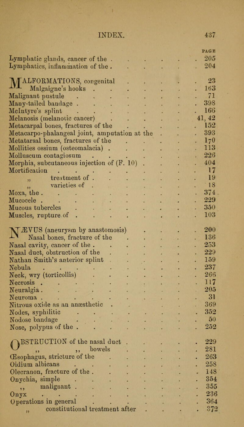 Lympliatic glands, cancer of the . Lymphatics, hitiammation of the . IVrALFORMATIONS, congenital -^^■'- Malgaigne's hooks . Malignant pustule Many-tailed bandage . Mclutyre's splint Melanosis (melanotic cancer) Metacarpal bones, fractures of the Metacarpo-phalangeal joint, amputation at the Metatarsal bones, fractures of the MoUities ossium (osteomalacia) MoUuscum contagiosum Morphia, subcutaneous injection of (F. 10) Mortificadou „ treatment of ,, varieties of Moxa, the . Mucocele . Mucous tubercles Muscles, rupture of . ^^VUS (aneurysm by anastomosis) -'-^ Nasal bones, fracture of the Nasal cavity, cancer of the . Nasal duct, obstruction of the Nathan Smith's antei'ior splint . Nebula Neck, wry (torticollis) Necrosis ..... Neuralgia ..... Neuroma ..... Nitrous oxide as an ansesthetic Nodes, syphilitic Nodose bandage . . Nose, polypus of the . kBSTRUCTION of the nasal duct ,, ,, bowels (Esophagus, stricture of the Oidium albicans Olecranon, fracture of the Onychia, simple ,, malignant . Onyx Operations in general constitutional treatment after PAGE 205 204 23 lt)3 71 398 1G6 41,42 152 393 I7O 113 226 404 17 19 18 374. 229 350 103 200 136 253 229 159 237 26fi 117 205 31 369 352 50 252 229 281 263 258 148 354 355 236 364 372