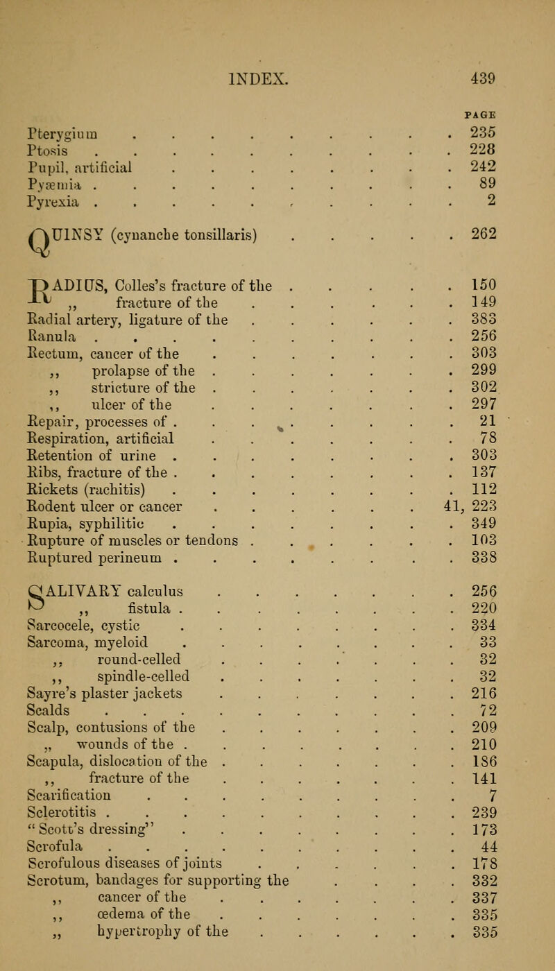 Pterygium Ptosis Pupil, artificial P.va3iiiia . Pyrexia . Q UlNSY (cyuanche tonsillaris) pADICrS, Colles's fracture of tlie -L^ ,, fracture of the Radial artery, ligature of the Ranula Rectum, cancer of the ,, prolapse of the ,, stricture of the ,, ulcer of the Repair, processes of . Respiration, artificial Retention of urine . Ribs, fracture of the . Rickets (rachitis) Rodent ulcer or cancer Rupia, syphilitic Rupture of muscles or tendons Ruptured perineum . O ALIVARY calculus ^ ,, fistula . Sarcocele, cystic Sarcoma, myeloid ,, round-celled ,, spindle-celled Sayre's plaster jackets Scalds Scalp, contusions of the „ wounds of the . Scapula, dislocation of the ,, fracture of the Scarification Sclerotitis .  Scotc's dressing Scrofula Scrofulous diseases of joints Scrotum, bandages for supporting the ,, cancer of the ,, oedema of the „ hypertrophy of the PAGE 235 228 242 89 2 262 150 149 383 256 303 299 302 297 21 78 303 137 112 41, 223 349 103 338 256 220 334 33 32 32 216 72 209 210 186 141 7 239 173 44 178 332 337 335 335
