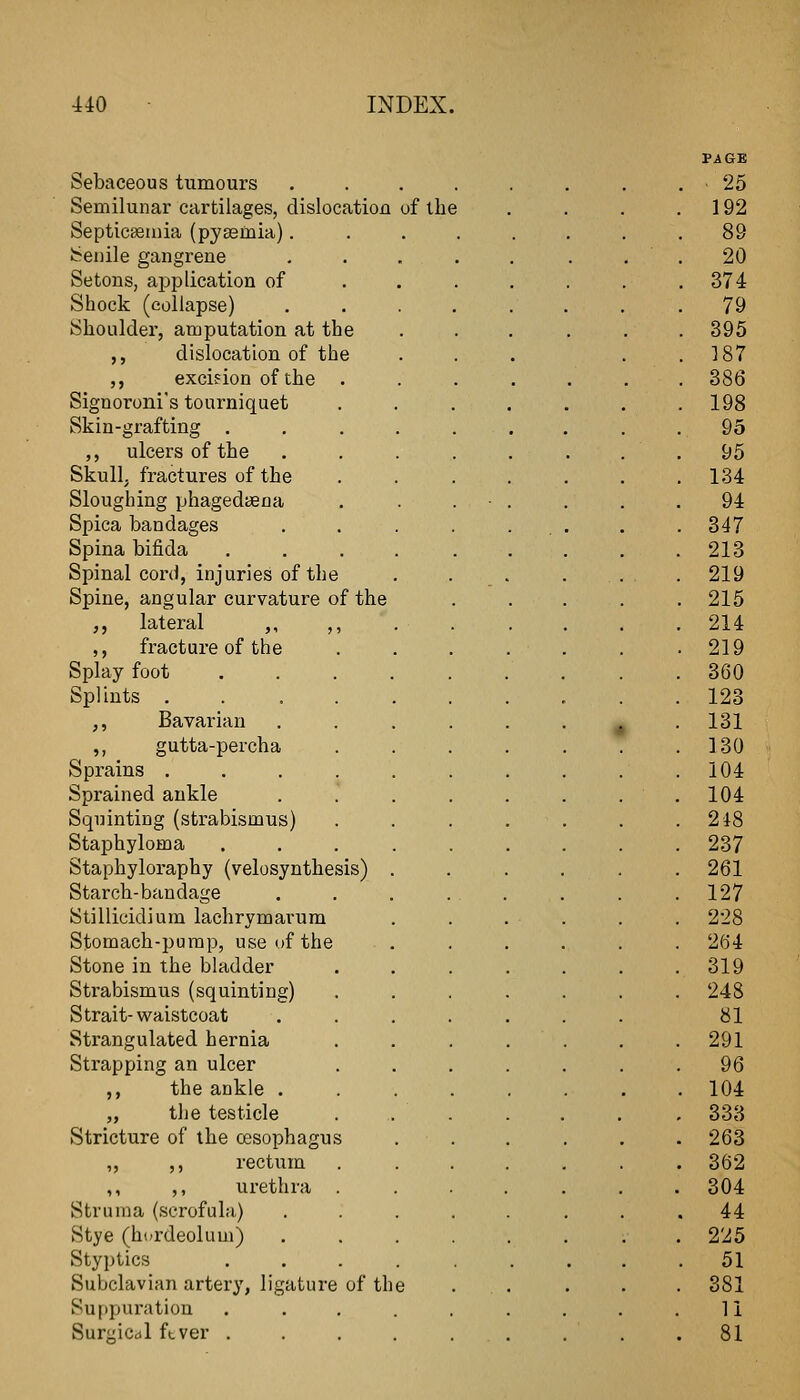 Sebaceous tumours . . . . Semilunar cartilages, dislocation of the Septicseiaia (pyasmia). Senile gangrene Setons, ajjplication of Shock (collapse) Shoulder, amputation at the ,, dislocation of the ,, excifion of the Signoroni's tourniquet Skin-grafting . ,, ulcers of the Skull, fractures of the Sloughing phagedtena Spica bandages Spina bifida Spinal cord, injuries of the Spine, angular curvature of the ,, lateral ,, ,, ,, fracture of the Splay foot Splints . ,, Bavarian ,, gutta-percha Sprains . Sprained ankle Squinting (strabismus) Staphyloma Staphyloraphy (velosynthesis) Starch-bandage Stillicidium lachrymarum Stomach-pump, use uf the Stone in the bladder Strabismus (squinting) Strait-waistcoat Strangulated hernia Strapping an ulcer ,, the ankle . „ the testicle Stricture of the ossophagu ,, ,, rectum ,, ,, urethra Struma (scrofula) Stye (hurdeoluui) Styptics Subclavian artery, ligature of th Su[)puratiou Suraicdl ftver .