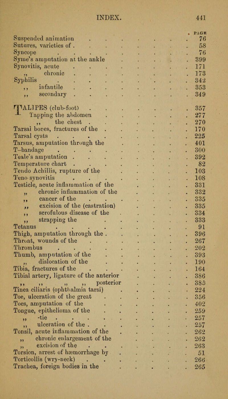 Suspended animation Sutiu'es, varieties of . Syncope .... Syme's amputation at the ankle Synovitis, acute ,, chronic Syphilis .... ,, infantile ,, secondary rpALlPES (clul3-foot) . -*- Tapping the ahdomen ,, the chest . Tarsal bones, iractures of the . Tarsal cysts .... Tarsus, amputation through the T-bandage .... Teale's amputation . . . Temperature chart . Ten do Achillis, rupture of the j-eno-synovitis Testicle, acute inflammation of the „ chronic inflammation of the ,, cancer of the „ excision of the (castration) ,, scrofulous disease of the ,, strapping the Tetanus Thigh, amputation through the Throat, wounds of the Thrombus Thumb, amputation of the ,, dislocation of the Tibia, fractures of the Tibial artery, ligature of the anterior ,, _ ,, _ „ ,, posterior Tinea ciliaris (ophtlialmia tarsi) Toe, ulceration of the great Toes, amputation of the Tongue, epithelioma of the „ -tie ._ ,, ulceration of the . Tonsil, acute inflammation of the ,, chronic enlargement of the ,, excision of the Torsion, arrest of hgemorrhage by Torticollis (wry-neck) Trachea, foreign bodies in the