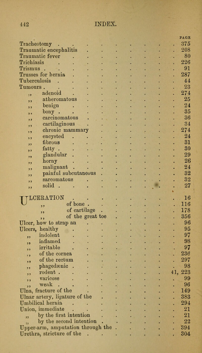 Tracheotomy . Traumatic encephalitis Traumatic fever Trichiasis Trismus . Trusses for hernia Tuberculosis Tumours . ,, adenoid ,, atheromatous ,, benign ,, bony . ,, carcinomatous ,, cartilaginous ,, chronic mammary ,, encysted ,, fibrous ,, fatty . ,, glandular ,, horny ,, malignant ,, painful subcutaneous ,, sarcomatous ,, solid . ULCERATION . ,, of bone ,, of cartilage ,, of the great toe Ulcer, how to strap an Ulcers, healthy ,, indolent ,, inflamed ,, irritable ., of the cornea ,, of the rectum ,, phagedaenic . ,, rodent . ,, varicose ,, weak . Ulna, fracture of the Ulnar artery, ligature of th( Umbilical hei'nia Union, immediate ,, by the first intention ., by the second intention Uijper-arm, amputation through the Urethra, stricture of the .