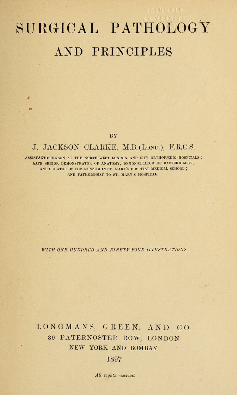 AND PRINCIPLES BY J. JACKSON CLARKE, M.B.(Lond.), F.R.C.S. ASSISTAST-SCRGEON AT THE NORTH-WRST LONDON AND CITY ORTHOPEDIC HOSPITALS ; LATE SENIOR DEMONSTRATOR OF ANATOMY, DEMONSTRATOR OF BACTERIOLOGY, AND CURATOR OK THE MIJSBUM IN ST. MARY's HOSPITAL MEDICAL SCHOOL ; AND PATHOLOGIST TO ST. MARY's HOSPITAL. WITH ONE HUNDRED AND NINETY-FOUR ILLUSTRATIONS LONGMANS, GREEN, AND CO. 39 PATEENOSTER EOW, LONDON NEW YORK AND BOMBAY 1897 All rights reserved