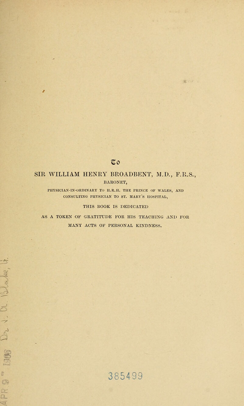 SIR WILLIAM HENRY BROADBENT, M.D., F.R.S. BARONET, PUYSICIAN-IN-ORDINARY TO H.R.H. THE PRINCE OF WALES, AND CONSULTING PHYSICIAN TO ST. MARY'S HOSPITAL, THIS BOOK IS nEDICATED AS A TOKEN Oi' GRATITUDE FOR HIS TEACHING AND FOR MANY ACTS OF PERSONAL KINDNESS. <L^ A a 385499