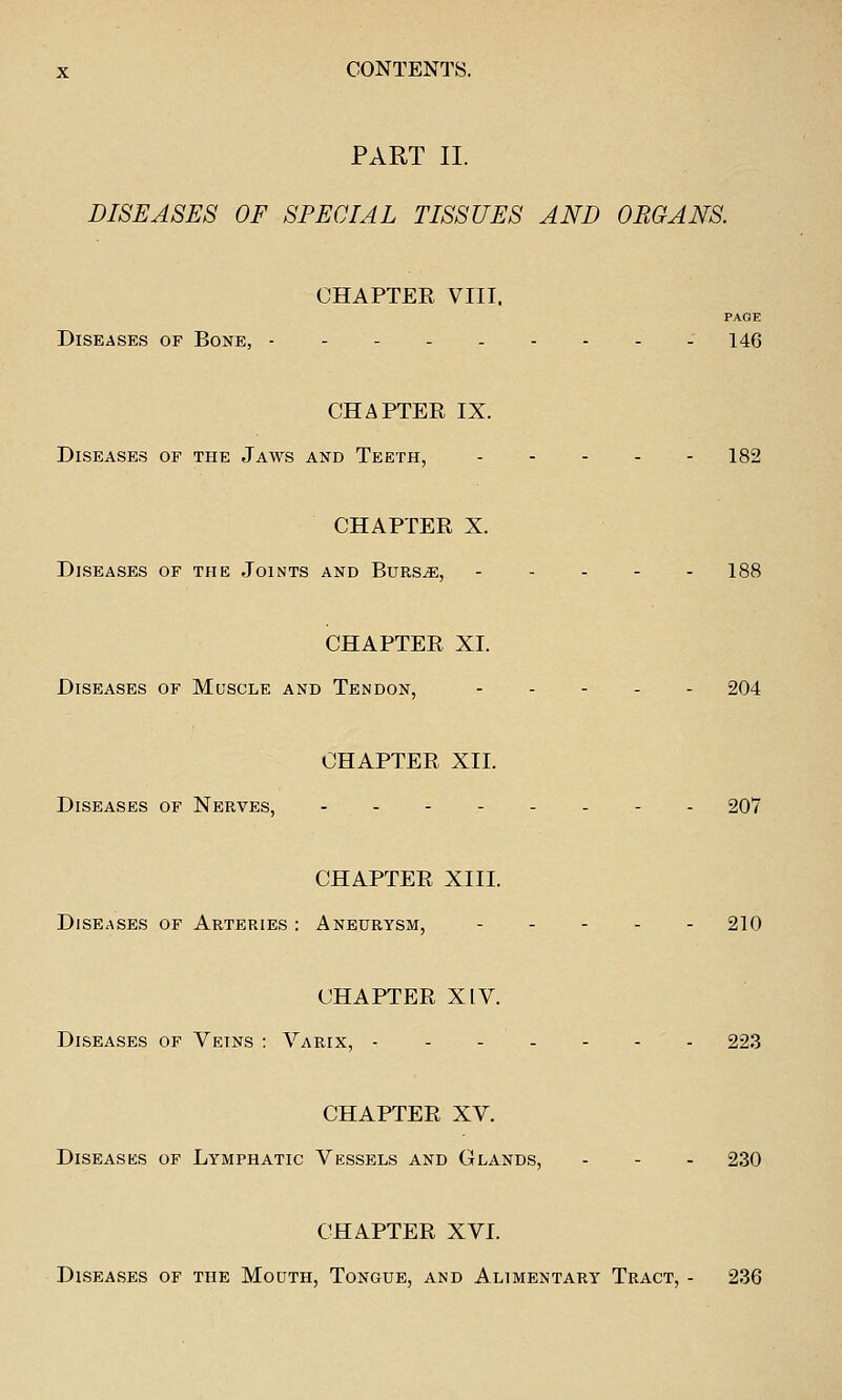 PART II. DISEASES OF SPECIAL TISSUES AND ORGANS CHAPTER VIII. PAGE Diseases of Bone, 146 CHAPTER IX. Diseases of the Jaws and Teeth, 182 CHAPTER X. Diseases of the Joints and Burs^, 188 CHAPTER XL Diseases of Muscle and Tendon, . . - . - 204 CHAPTER XII. Diseases of Nerves, 207 CHAPTER XIII. Diseases of Arteries : Aneurysm, 210 CHAPTER XIV. Diseases of Veins : Varix, 223 CHAPTER XV. Diseases of Lymphatic Vessels and Glands, - - - 230 CHAPTER XVL Diseases of the Mouth, Tongue, and Alimentary Tract, - 236