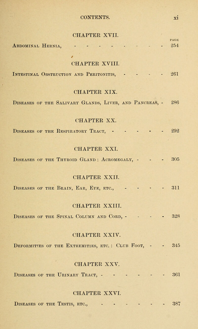 CHAPTER XVII. PAGE Abdominal Hernia, - . . 254 CHAPTER XVIII. Intestinal Obstruction and Peritonitis, ... - 261 CHAPTER XIX. Diseases of the Salivary Glands, Liver, and Pancreas, - 286 CHAPTER XX. Diseases of the Respiratory Tract, 292 CHAPTER XXI. Diseases of the Thyroid Gland : Acromegaly, - - - 305 CHAPTER XXII. Diseases of the Brain, Ear, Eye, etc., - - - -311 CHAPTER XXIII. Diseases of the Spinal Column and Cord, - - - - 328 CHAPTER XXIV. Deformities of the Extremities, etc. : Club Foot, - - 345 CHAPTER XXV. Diseases of the Urinary Tract, 361 CHAPTER XXVI. Diseases of the Testis, etc., 387