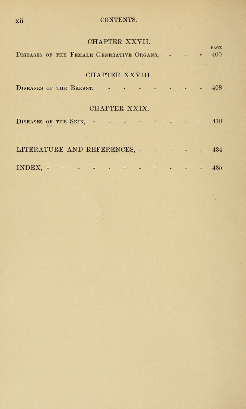 CHAPTER XXVII. PAGE Diseases of the Female Generative Organs, ... 400 CHAPTER XXVIII. Diseases or the Breast, 408 CHAPTER XXIX. Diseases of the Skin, - - - 418 LITERATURE AND REFERENCES, 434 INDEX, 435