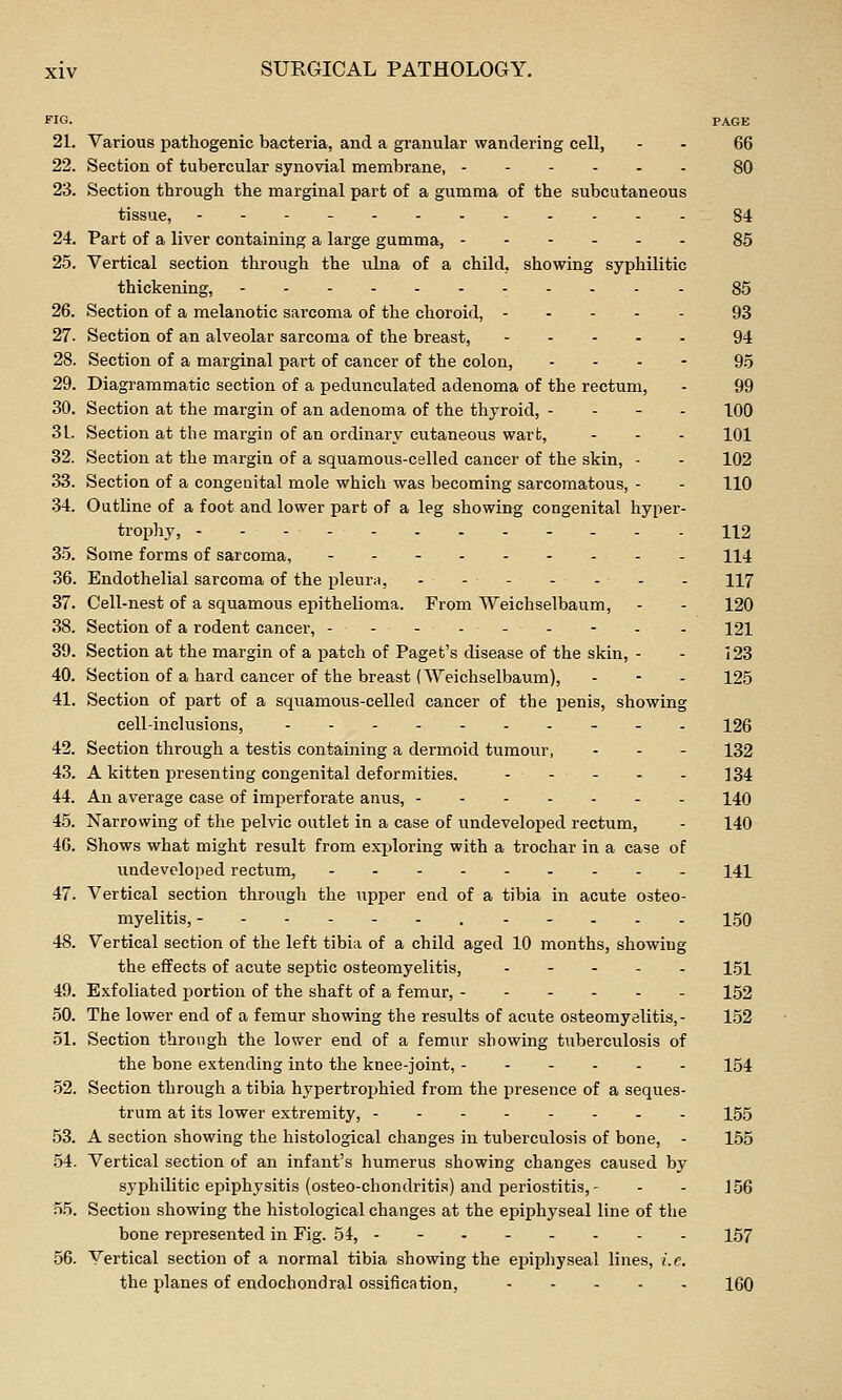 no. PAGE 21. Various pathogenic bacteria, and a granular wandering cell, - - 66 22. Section of tubercular synovial membrane, 80 23. Section through the marginal part of a gumma of the subcutaneous tissue, 84 24. Part of a liver containing a large gumma, 85 25. Vertical section through the iilna of a child, showing syphilitic thickening, 85 26. Section of a melanotic sarcoma of the choroid, 93 27. Section of an alveolar sarcoma of the breast, 94 28. Section of a marginal part of cancer of the colon, ... - 95 29. Diagrammatic section of a pedunculated adenoma of the rectum, - 99 30. Section at the margin of an adenoma of the thyroid, - - - . 100 31. Section at the margin of an ordinary cutaneous wart, - - - 101 32. Section at the margin of a squamous-celled cancer of the skin, - - 102 33. Section of a congenital mole which was becoming sarcomatous, - - 110 .34. Outline of a foot and lower part of a leg showing congenital hyper- trophy, 112 35. Some forms of sarcoma, II4 36. Endothelial sarcoma of the pleura, 117 37. Cell-nest of a squamous epithelioma. From Weichselbaum, - - 120 38. Section of a rodent cancer, -------- . 121 39. Section at the margin of a patch of Paget's disease of the skin, - - 123 40. Section of a hard cancer of the breast (Weichselbaum), - - - 125 41. Section of part of a squamous-celled cancer of the penis, showing cell-inclusions, 126 42. Section through a testis containing a dermoid tumour, - - - 132 43. A kitten presenting congenital deformities. 134 44. An average case of imperforate anus, 140 45. Narrowing of the pelvic outlet in a case of undeveloped rectum, - 140 46. Shows what might result from exploring with a trochar in a case of undeveloped rectum, - 141 47. Vertical section through the upper end of a tibia in acute osteo- myelitis, . --... 150 48. Vertical section of the left tibia of a child aged 10 months, showing the effects of acute septic osteomyelitis, . - - . . 151 49. Exfoliated portion of the shaft of a femur, ---..- 152 50. The lower end of a femur showing the results of acute osteomyelitis,- 152 51. Section through the lower end of a femur showing tuberculosis of the bone extending into the knee-joint, 154 .52. Section through a tibia hypertrophied from the presence of a seques- trum at its lower extretnity, 155 53. A section showing the histological changes in tuberculosis of bone, - 155 54. Vertical section of an infant's humerus showing changes caused by syphilitic epiphysitis (osteo-chondritis) and periostitis, - - - 156 55. Section showing the histological changes at the epiphyseal line of the bone represented in Fig. 54, - - 157 56. Vertical section of a normal tibia showing the epipliyseal lines, i.e. the planes of endochondral ossification, 160