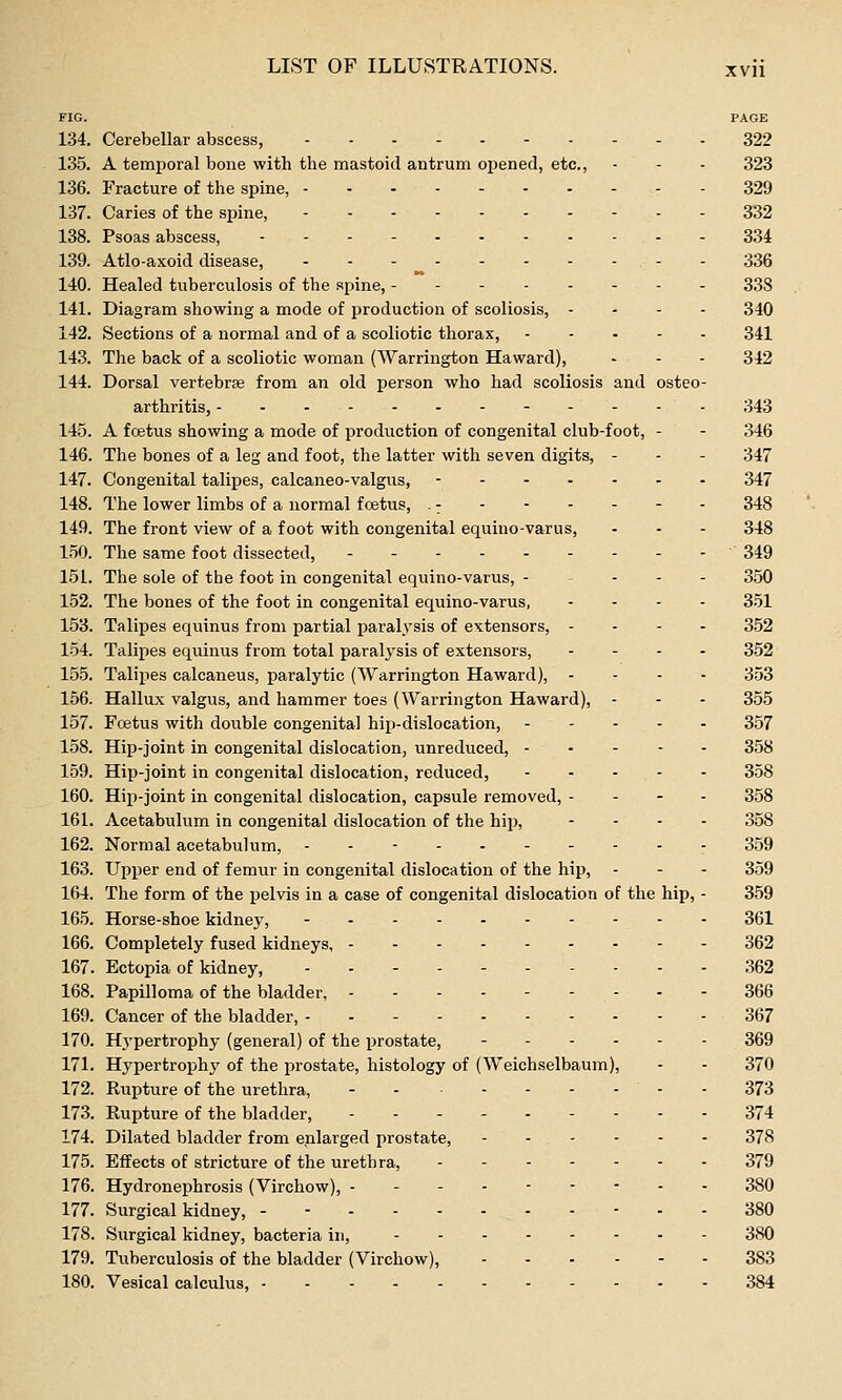 FIG. PAGE 134. Cerebellar abscess, 322 135. A temporal bone with the mastoid antrum opened, etc., - - - 323 136. Fracture of the spine, 329 137. Caries of the spine, 332 138. Psoas abscess, ...- 334 139. Atlo-axoid disease, ----- 336 140. Healed tuberculosis of the spine, 338 141. Diagram showing a mode of production of scoliosis, - . - - 340 142. Sections of a normal and of a scoliotic thorax, 341 143. The back of a scoliotic woman (Warrington Haward), - - - 342 144. Dorsal vertebrae from an old person who had scoliosis and osteo- arthritis, 343 145. A foetus showing a mode of production of congenital club-foot, - - 346 146. The bones of a leg and foot, the latter with seven digits, - - - 347 147. Congenital talipes, calcaneo-valgus, ---..-. 347 148. The lower limbs of a normal foetus, .- - - - - - - 348 149. The front view of a foot with congenital equino-varus, . . - 348 150. The same foot dissected, - . . ■ 349 151. The sole of the foot in congenital equino-varus, ----- 350 152. The bones of the foot in congenital equino-varus, - - . - 3.51 153. Talipes equinus from partial paralysis of extensors, - - - . 352 1-54. Talipes equinus from total paralysis of extensors, - - - . 352 155. Talipes calcaneus, paralytic (Warrington Haward), - - - - 353 156. Hallux valgus, and hammer toes (Warrington Haward), - - - 355 157. Foetus with double congenital hiiJ-dislocation, 357 158. Hip-joint in congenital dislocation, unreduced, 358 159. Hip-joint in congenital dislocation, reduced, 358 160. Hip-joint in congenital dislocation, capsule removed, - - - - 358 161. Acetabulum in congenital dislocation of the hip, - - - - 358 162. Normal acetabulum, - - - 359 163. Upper end of femur in congenital dislocation of the hip, - - - 359 164. The form of the pelvis in a case of congenital dislocation of the hip, - 359 165. Horse-shoe kidney, 361 166. Completely fused kidneys, 362 167. Ectopia of kidney, . - - 362 168. Papilloma of the bladder, - 366 169. Cancer of the bladder, 367 170. Hj'pertrophy (general) of the prostate, 369 171. Hypertrophj' of the prostate, histology of (Weichselbaum), - - 370 172. Rupture of the urethra, - - 373 173. Rupture of the bladder, --------- 374 174. Dilated bladder from enlarged prostate, 378 175. Effects of stricture of the urethra, - - 379 176. Hydronephrosis (Virchow), --------- 380 177. Surgical kidney, - - - - - 380 178. Surgical kidney, bacteria in, 380 179. Tuberculosis of the bladder (Virchow), 383 180. Vesical calculus, 384