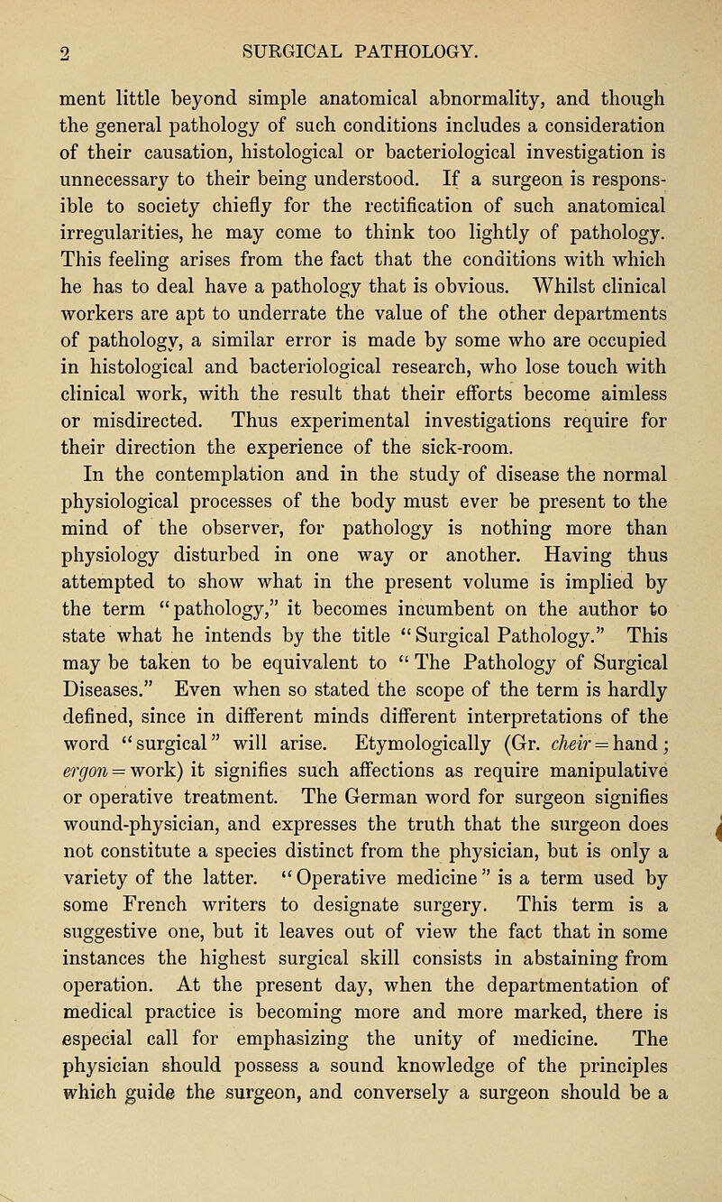 ment little beyond simple anatomical abnormality, and though the general pathology of such conditions includes a consideration of their causation, histological or bacteriological investigation is unnecessary to their being understood. If a surgeon is respons- ible to society chiefly for the rectification of such anatomical irregularities, he may come to think too lightly of pathology. This feeling arises from the fact that the conditions with which he has to deal have a pathology that is obvious. Whilst clinical workers are apt to underrate the value of the other departments of pathology, a similar error is made by some who are occupied in histological and bacteriological research, who lose touch with clinical work, with the result that their efforts become aimless or misdirected. Thus experimental investigations require for their direction the experience of the sick-room. In the contemplation and in the study of disease the normal physiological processes of the body must ever be present to the mind of the observer, for pathology is nothing more than physiology disturbed in one way or another. Having thus attempted to show what in the present volume is implied by the term pathology, it becomes incumbent on the author to state what he intends by the title  Surgical Pathology. This may be taken to be equivalent to  The Pathology of Surgical Diseases. Even when so stated the scope of the term is hardly defined, since in different minds different interpretations of the word surgical will arise. Etymologically (Gr, c/ieM' = hand; ergon = work) it signifies such affections as require manipulative or operative treatment. The German word for surgeon signifies wound-physician, and expresses the truth that the surgeon does not constitute a species distinct from the physician, but is only a variety of the latter.  Operative medicine  is a term used by some French writers to designate surgery. This term is a suggestive one, but it leaves out of view the fact that in some instances the highest surgical skill consists in abstaining from operation. At the present day, when the departmentation of medical practice is becoming more and more marked, there is especial call for emphasizing the unity of medicine. The physician should possess a sound knowledge of the principles which guide the surgeon, and conversely a surgeon should be a