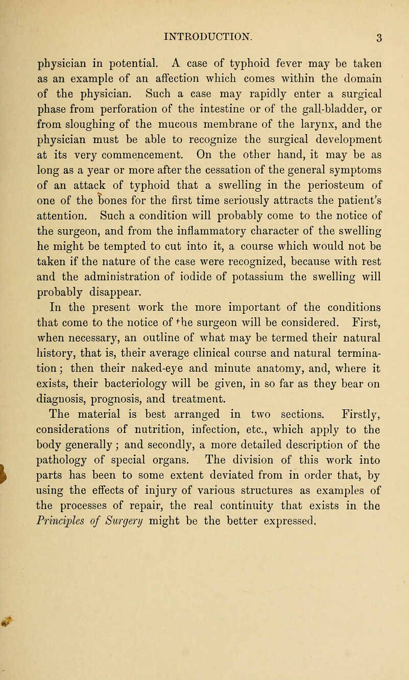 physician in potential. A case of typhoid fever may be taken as an example of an affection which comes within the domain of the physician. Such a case may rapidly enter a surgical phase from perforation of the intestine or of the gall-bladder, or from sloughing of the mucous membrane of the larynx, and the physician must be able to recognize the surgical development at its very commencement. On the other hand, it may be as long as a year or more after the cessation of the general symptoms of an attack of typhoid that a swelling in the periosteum of one of the bones for the first time seriously attracts the patient's attention. Such a condition will probably come to the notice of the surgeon, and from the inflammatory character of the swelling he might be tempted to cut into it, a course which would not be taken if the nature of the case were recognized, because with rest and the administration of iodide of potassium the swelling will probably disappear. In the present work the more important of the conditions that come to the notice of the surgeon will be considered. First, when necessary, an outline of what may be termed their natural history, that is, their average clinical course and natural termina- tion ; then their naked-eye and minute anatomy, and, where it exists, their bacteriology will be given, in so far as they bear on diagnosis, prognosis, and treatment. The material is best arranged in two sections. Firstly, considerations of nutrition, infection, etc., which apply to the body generally; and secondly, a more detailed description of the pathology of special organs. The division of this work into parts has been to some extent deviated from in order that, by using the effects of injury of various structures as examples of the processes of repair, the real continuity that exists in the Principles of Surgery might be the better expressed.