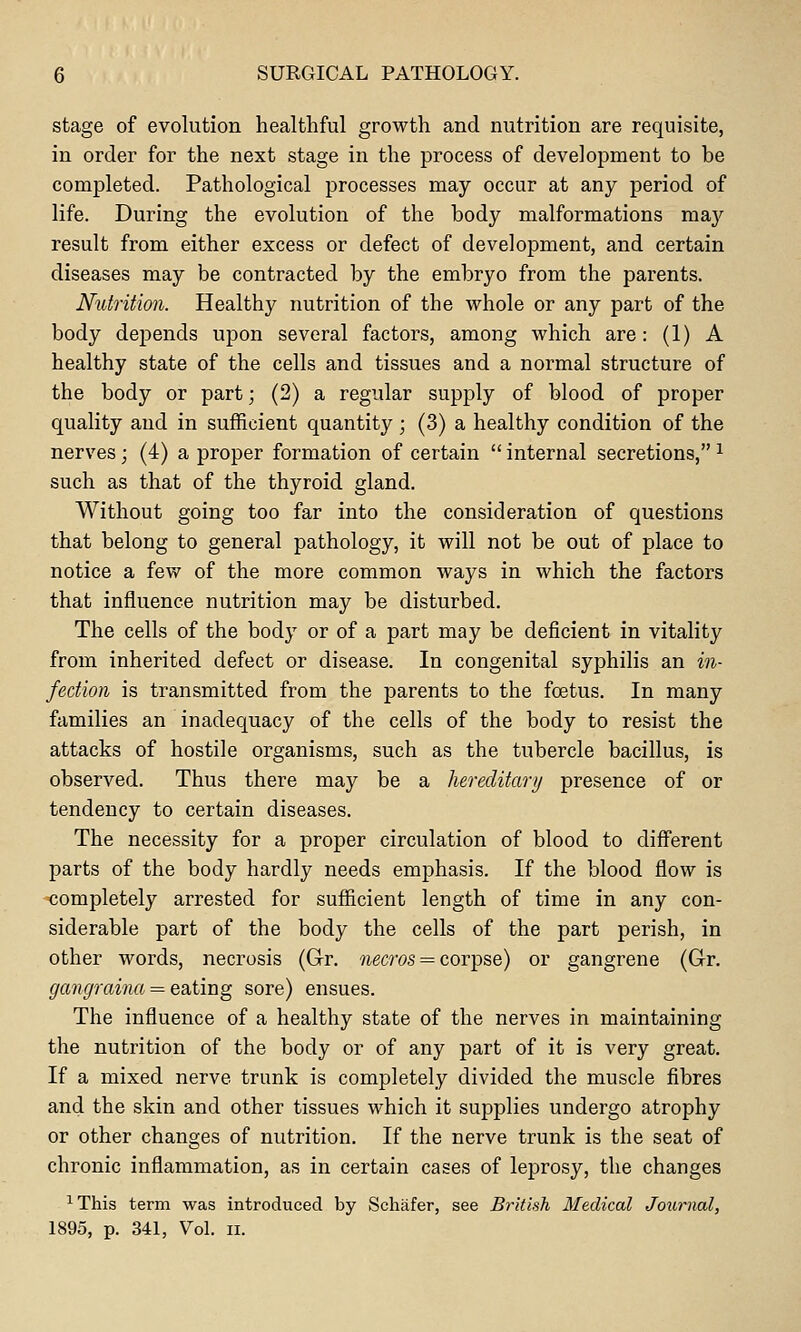 stage of evolution healthful growth and nutrition are requisite, in order for the next stage in the process of development to be completed. Pathological processes may occur at any period of life. During the evolution of the body malformations ma}^ result from either excess or defect of development, and certain diseases may be contracted by the embryo from the parents. Nutrition. Healthy nutrition of the whole or any part of the body depends upon several factors, among which are: (1) A healthy state of the cells and tissues and a normal structure of the body or part; (2) a regular supply of blood of proper quality and in sufficient quantity ; (3) a healthy condition of the nerves; (4) a proper formation of certain  internal secretions, ^ such as that of the thyroid gland. Without going too far into the consideration of questions that belong to general pathology, it will not be out of place to notice a few of the more common ways in which the factors that influence nutrition may be disturbed. The cells of the body or of a part may be deficient in vitality from inherited defect or disease. In congenital syphilis an in- fection is transmitted from the parents to the foetus. In many families an inadequacy of the cells of the body to resist the attacks of hostile organisms, such as the tubercle bacillus, is observed. Thus there may be a hereditary presence of or tendency to certain diseases. The necessity for a proper circulation of blood to different parts of the body hardly needs emphasis. If the blood flow is -completely arrested for sufficient length of time in any con- siderable part of the body the cells of the part perish, in other words, necrosis (G-r. wecros = corpse) or gangrene (Gr. gangraina = eating sore) ensues. The influence of a healthy state of the nerves in maintaining the nutrition of the body or of any part of it is very great. If a mixed nerve trunk is completely divided the muscle fibres and the skin and other tissues which it sujDplies undergo atrophy or other changes of nutrition. If the nerve trunk is the seat of chronic inflammation, as in certain cases of leprosy, the changes ^ This term was introduced by Schiifer, see British Medical Journal, 1895, p. 341, Vol. II.