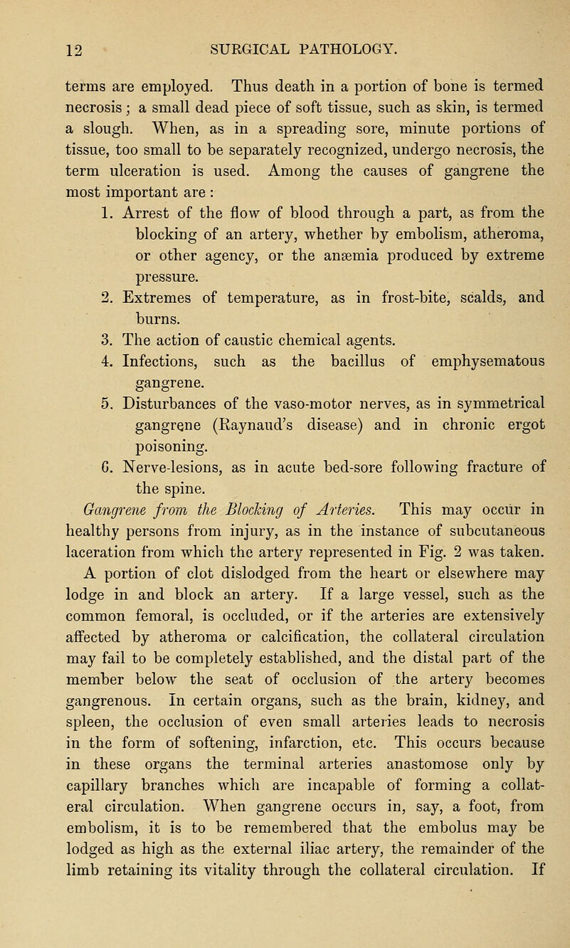 terms are employed. Thus death in a portion of bone is termed necrosis; a small dead piece of soft tissue, such as skin, is termed a slough. When, as in a spreading sore, minute portions of tissue, too small to be separately recognized, undergo necrosis, the term ulceration is used. Among the causes of gangrene the most important are : 1. Arrest of the flow of blood through a part, as from the blocking of an artery, whether by embolism, atheroma, or other agency, or the anaemia produced by extreme pressure. 2. Extremes of temperature, as in frost-bite, scalds, and burns. 3. The action of caustic chemical agents. 4. Infections, such as the bacillus of emphysematous gangrene. 5. Disturbances of the vaso-motor nerves, as in symmetrical gangrene (Raynaud's disease) and in chronic ergot poisoning. G. Nerve-lesions, as in acute bed-sore following fracture of the spine. Gangrene from the Blocking of Arteries. This may occur in healthy persons from injury, as in the instance of subcutaneous laceration from which the artery represented in Fig. 2 was taken. A portion of clot dislodged from the heart or elsewhere may lodge in and block an artery. If a large vessel, such as the common femoral, is occluded, or if the arteries are extensively affected by atheroma or calcification, the collateral circulation may fail to be completely established, and the distal part of the member below the seat of occlusion of the artery becomes gangrenous. In certain organs, such as the brain, kidney, and spleen, the occlusion of even small arteries leads to necrosis in the form of softening, infarction, etc. This occurs because in these organs the terminal arteries anastomose only by capillary branches which are incapable of forming a collat- eral circulation. When gangrene occurs in, say, a foot, from embolism, it is to be remembered that the embolus may be lodged as high as the external iliac artery, the remainder of the limb retaining its vitality through the collateral circulation. If