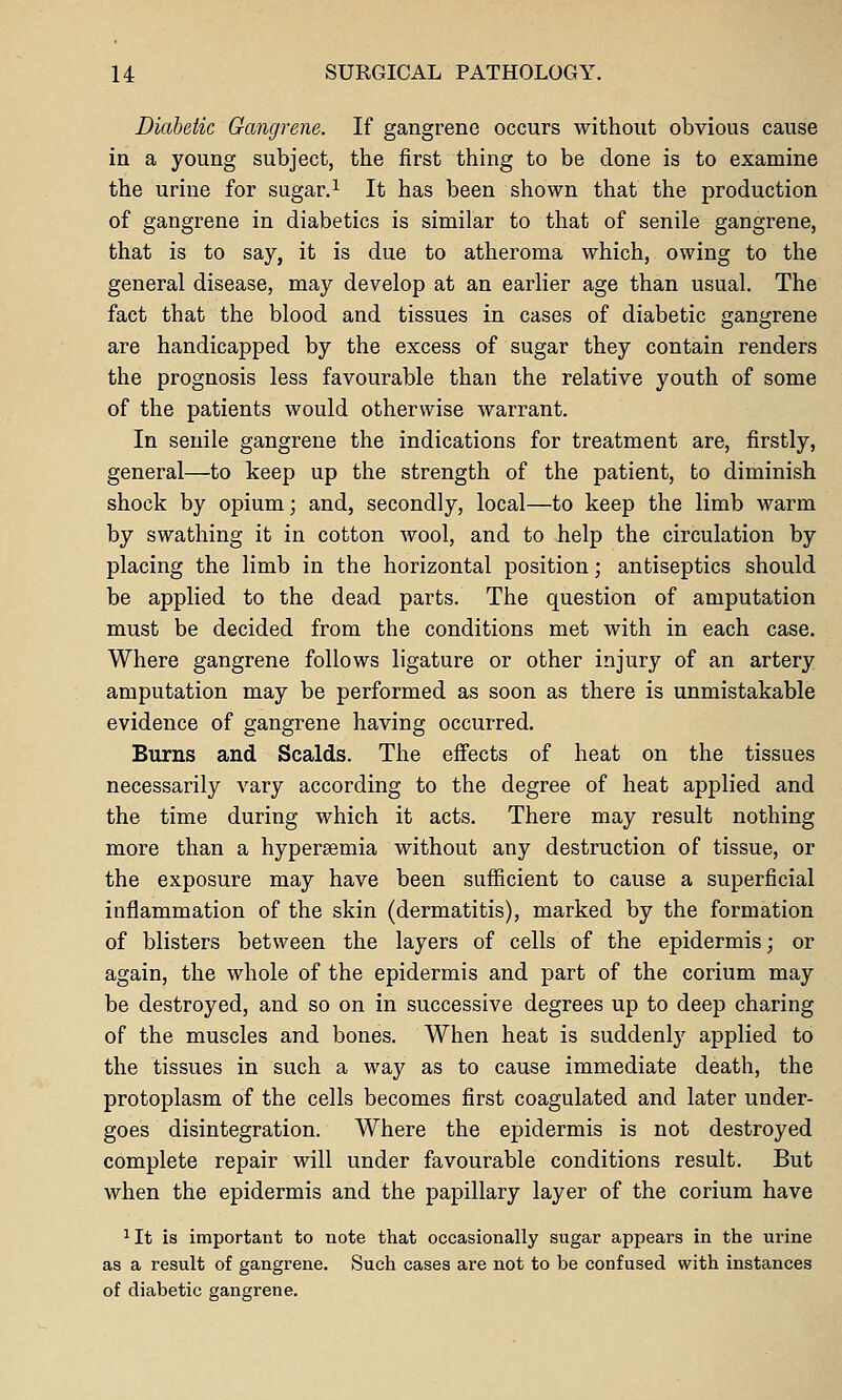 Diabetic Gangrene. If gangrene occurs without obvious cause in a young subject, the first thing to be done is to examine the urine for sugar.i It has been shown that the production of gangrene in diabetics is similar to that of senile gangrene, that is to say, it is due to atheroma which, owing to the general disease, may develop at an earlier age than usual. The fact that the blood and tissues in cases of diabetic gangrene are handicapped by the excess of sugar they contain renders the prognosis less favourable than the relative youth of some of the patients would otherwise warrant. In senile gangrene the indications for treatment are, firstly, general—to keep up the strength of the patient, to diminish shock by opium; and, secondly, local—to keep the limb warm by swathing it in cotton wool, and to help the circulation by placing the limb in the horizontal position; antiseptics should be applied to the dead parts. The question of amputation must be decided from the conditions met with in each case. Where gangrene follows ligature or other injury of an artery amputation may be performed as soon as there is unmistakable evidence of gangrene having occurred. Burns and Scalds. The effects of heat on the tissues necessarily vary according to the degree of heat applied and the time during which it acts. There may result nothing more than a hyperaemia without any destruction of tissue, or the exposure may have been sufficient to cause a superficial inflammation of the skin (dermatitis), marked by the formation of blisters between the layers of cells of the epidermis; or again, the whole of the epidermis and part of the corium may be destroyed, and so on in successive degrees up to deep charing of the muscles and bones. When heat is suddenly applied to the tissues in such a way as to cause immediate death, the protoplasm of the cells becomes first coagulated and later under- goes disintegration. Where the epidermis is not destroyed complete repair will under favourable conditions result. But when the epidermis and the papillary layer of the corium have 1 It is important to note that occasionally sugar appears in the urine as a result of gangrene. Such cases are not to be confused with instances of diabetic gangrene.