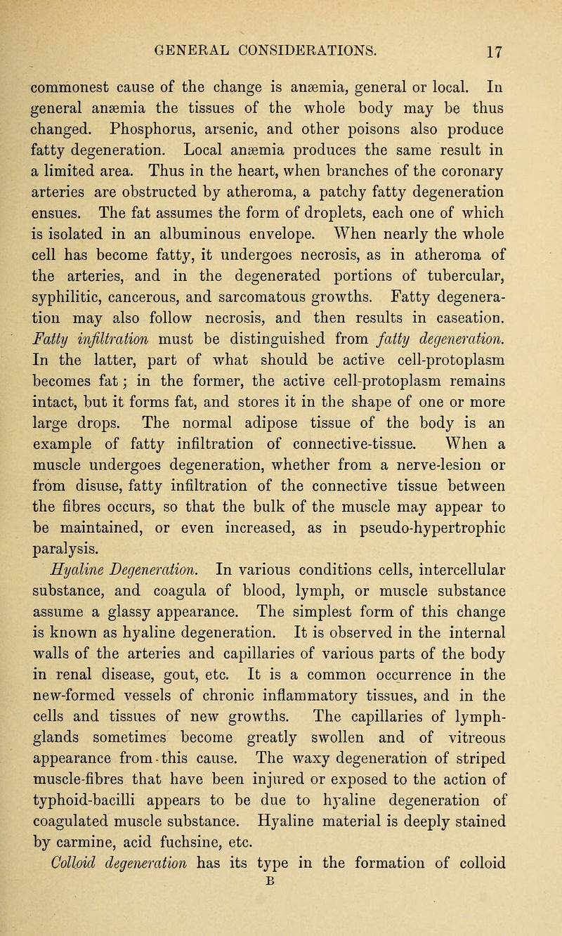 commonest cause of the change is anaemia, general or local. In general anaemia the tissues of the whole body may be thus changed. Phosphorus, arsenic, and other poisons also produce fatty degeneration. Local anaemia produces the same result in a limited area. Thus in the heart, when branches of the coronary arteries are obstructed by atheroma, a patchy fatty degeneration ensues. The fat assumes the form of droplets, each one of which is isolated in an albuminous envelope. When nearly the whole cell has become fatty, it undergoes necrosis, as in atheroma of the arteries, and in the degenerated portions of tubercular, syphilitic, cancerous, and sarcomatous growths. Fatty degenera- tion may also follow necrosis, and then results in caseation. Fatty infiltration must be distinguished from fatty degeneration. In the latter, part of what should be active cell-protoplasm becomes fat; in the former, the active cell-protoplasm remains intact, but it forms fat, and stores it in the shape of one or more large drops. The normal adipose tissue of the body is an example of fatty infiltration of connective-tissue. When a muscle undergoes degeneration, whether from a nerve-lesion or from disuse, fatty infiltration of the connective tissue between the fibres occurs, so that the bulk of the muscle may appear to be maintained, or even increased, as in pseudo-hypertrophic paralysis. Hyaline Degeneration. In various conditions cells, intercellular substance, and coagula of blood, lymph, or muscle substance assume a glassy appearance. The simplest form of this change is known as hyaline degeneration. It is observed in the internal walls of the arteries and capillaries of various parts of the body in renal disease, gout, etc. It is a common occurrence in the new-formed vessels of chronic inflammatory tissues, and in the cells and tissues of new growths. The capillaries of lymph- glands sometimes become greatly swollen and of vitreous appearance from-this cause. The waxy degeneration of striped muscle-fibres that have been injured or exposed to the action of typhoid-bacilli appears to be due to hyaline degeneration of coagulated muscle substance. Hyaline material is deeply stained by carmine, acid fuchsine, etc. Colloid degeneration has its type in the formation of colloid B