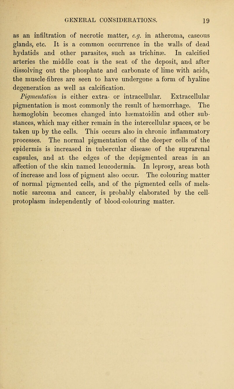 as an infiltration of necrotic matter, e.g. in atheroma, caseous glands, etc. It is a common occurrence in the walls of dead hydatids and other parasites, such as trichinae. In calcified arteries the middle coat is the seat of the deposit, and after dissolving out the phosphate and carbonate of lime with acids, the muscle-fibres are seen to have undergone a form of hyaline degeneration as well as calcification. Pigmentation is either extra- or intracellular. Extracellular pigmentation is most commonly the result of haemorrhage. The haemoglobin becomes changed into haematoidin and other sub- stances, which may either remain in the intercellular spaces, or be taken up by the cells. This occurs also in chronic inflammatory processes. The normal pigmentation of the deeper cells of the epidermis is increased in tubercular disease of the suprarenal capsules, and at the edges of the depigmented areas in an affection of the skin named leucodermia. In leprosy, areas both of increase and loss of pigment also occur. The colouring matter of normal pigmented cells, and of the pigmented cells of mela- notic sarcoma and cancer, is probably elaborated by the cell- protoplasm independently of blood-colouring matter.