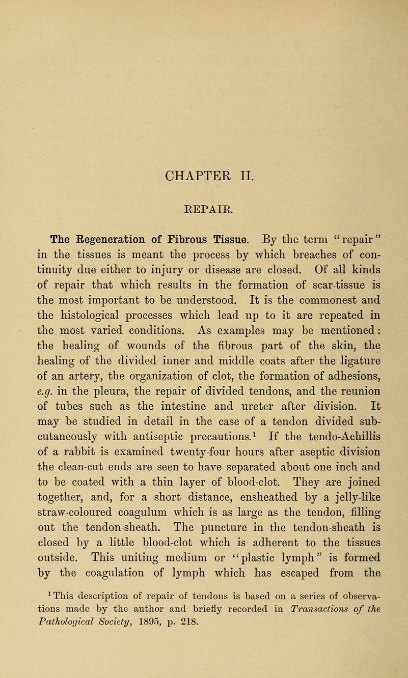 CHAPTER II. EEPAIR The Eegeneration of Fibrous Tissue. By the term repair in the tissues is meant the process by which breaches of con- tinuity due either to injury or disease are closed. Of all kinds of repair that which results in the formation of scar-tissue is the most important to be understood. It is the commonest and the histological processes which lead up to it are repeated in the most varied conditions. As examples may be mentioned : the healing of wounds of the fibrous part of the skin, the healing of the divided inner and middle coats after the ligature of an artery, the organization of clot, the formation of adhesions, e.g. in the pleura, the repair of divided tendons, and the reunion of tubes such as the intestine and ureter after division. It may be studied in detail in the case of a tendon divided sub- cutaneously with antiseptic precautions.^ If the tendo-Achillis of a rabbit is examined twenty-four hours after aseptic division the clean-cut ends are seen to have separated about one inch and to be coated with a thin layer of blood-clot. They are joined together, and, for a short distance, ensheathed by a jelly-like straw-coloured coagulum which is as large as the tendon, filling out the tendon-sheath. The puncture in the tendon-sheath is closed by a little blood-clot which is adherent to the tissues outside. This uniting medium or plastic lymph is formed by the coagulation of lymph which has escaped from the ^This description of repair of tendons is based on a series of observa- tions made by the author and briefly recorded in Transactions of the Pathological Society, 189.5, p. 218.