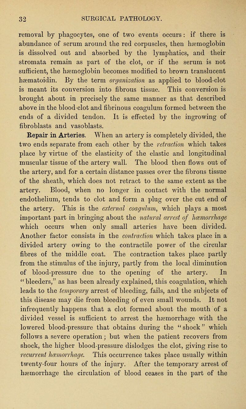 removal by phagocytes, one of two events occurs : if there is abundance of serum around the red corpuscles, then haemoglobin is dissolved out and absorbed by the lymphatics, and their stromata remain as part of the clot, or if the serum is not sufficient, the hsemoglobin becomes modified to brown translucent heematoidin. By the term organization as applied to blood-clot is meant its conversion into fibrous tissue. This conversion is brought about in precisely the same manner as that described above in the blood-clot and fibrinous coagulum formed between the ends of a divided tendon. It is effected by the ingrowing of fibroblasts and vasoblasts. Repair in Arteries. When an artery is completely divided, the two ends separate from each other by the retraction which takes place by virtue of the elasticity of the elastic and longitudinal muscular tissue of the artery wall. The blood then flows out of the artery, and for a certain distance passes over the fibrous tissue of the sheath, which does not retract to the same extent as the artery. Blood, when no longer in contact with the normal endothelium, tends to clot and form a plug over the cut end of the artery. This is the external coagulum, which plays a most important part in bringing about the natural arrest of hcemorrhage which occurs when only small arteries have been divided. Another factor consists in the contraction which takes place in a divided artery owing to the contractile power of the circular fibres of the middle coat. The contraction takes place partly from the stimulus of the injury, partly from the local diminution of blood-pressure due to the opening of the artery. In  bleeders, as has been already explained, this coagulation, which leads to the temporary arrest of bleeding, fails, and the subjects of this disease may die from bleeding of even small wounds. It not infrequently happens that a clot formed about the mouth of a divided vessel is sufficient to arrest. the haemorrhage with the lowered blood-pressure that obtains during the shock which follows a severe operation; but when the patient recovers from shock, the higher blood-pressure dislodges the clot, giving rise to recurrent hcemorrhage. This occurrence takes place usually within twenty-four hours of the injury. After the temporary arrest of haemorrhage the circulation of blood ceases in the part of the