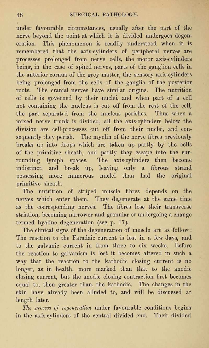 under favourable circumstances, usually after the part of the nerve beyond the point at which it is divided undergoes degen- eration. This phenomenon is readily understood when it is remembered that the axis-cylinders of peripheral nerves are processes prolonged from nerve cells, the motor axis-cylinders being, in the case of spinal nerves, parts of the ganglion cells in the anterior cornua of the grey matter, the sensory axis-cylinders being prolonged from the cells of the ganglia of the posterior roots. The cranial nerves have similar origins. The nutrition of cells is governed by their nuclei, and when part of a cell not containing the nucleus is cut off from the rest of the cell, the part separated from the nucleus perishes. Thus when a mixed nerve trunk is divided, all the axis-cylinders below the division are cell-processes cut off from their nuclei, and con- sequently they perish. The myelin of the nerve fibres previously breaks up into drops which are taken up partly by the cells of the primitive sheath, and partly they escape into the sur- rounding lymph spaces. The axis-cylinders then become indistinct, and break up, leaving only a fibrous strand possessing more numerous nuclei than had the original primitive sheath. The nutrition of striped muscle fibres depends on the nerves which enter them. They degenerate at the same time as the corresponding nerves. The fibres lose their transverse striation, becoming narrower and granular or undergoing a change termed hyaline degeneration (see p. 17). The clinical signs of the degeneration of muscle are as follow : The reaction to the Faradaic current is lost in a few days, and to the galvanic current in from three to six weeks. Before the reaction to galvanism is lost it becomes altered in such a way that the reaction to the kathodic closing current is no longer, as in health, more marked than that to the anodic closing current, but the anodic closing contraction first becomes equal to, then greater than, the kathodic. The changes in the skin have already been alluded to, and will be discussed at length later. The process of regeneration under favourable conditions begins in the axis-cylinders of the central divided end. Their divided
