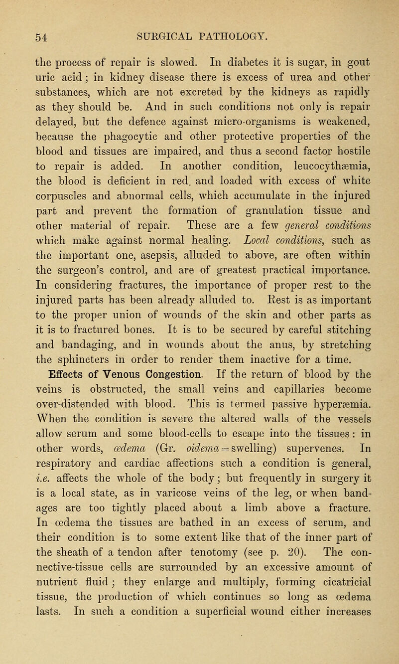 the process of repair is slowed. In diabetes it is sugar, in gout uric acid; in kidney disease there is excess of urea and other substances, which are not excreted by the kidneys as rapidly as they should be. And in such conditions not only is repair delayed, but the defence against micro-organisms is weakened, because the phagocytic and other protective properties of the blood and tissues are impaired, and thus a second factor hostile to repair is added. In another condition, leucocythaemia, the blood is deficient in red, and loaded with excess of white corpuscles and abnormal cells, which accumulate in the injured part and prevent the formation of granulation tissue and other material of repair. These are a few general conditions which make against normal healing. Local conditions, such as the important one, asepsis, alluded to above, are often within the surgeon's control, and are of greatest practical importance. In considering fractures, the importance of proper rest to the injured parts has been already alluded to. Rest is as important to the proper union of wounds of the skin and other parts as it is to fractured bones. It is to be secured by careful stitching and bandaging, and in wounds about the anus, by stretching the sphincters in order to render them inactive for a time. Effects of Venous Congestion. If the return of blood by the veins is obstructed, the small veins and capillaries become over-distended with blood. This is termed passive hyperaemia. When the condition is severe the altered walls of the vessels allow serum and some blood-cells to escape into the tissues: in other words, cedema (Gr. oidema = s\Ye\\mg) supervenes. In respiratory and cardiac affections such a condition is general, i.e. affects the whole of the body; but frequently in surgery it is a local state, as in varicose veins of the leg, or when band- ages are too tightly placed about a limb above a fracture. In oedema the tissues are bathed in an excess of serum, and their condition is to some extent like that of the inner part of the sheath of a tendon after tenotomy (see p. 20). The con- nective-tissue cells are surrounded by an excessive amount of nutrient fluid; they enlarge and multiply, forming cicatricial tissue, the production of which continues so long as oedema lasts. In such a condition a superficial wound either increases