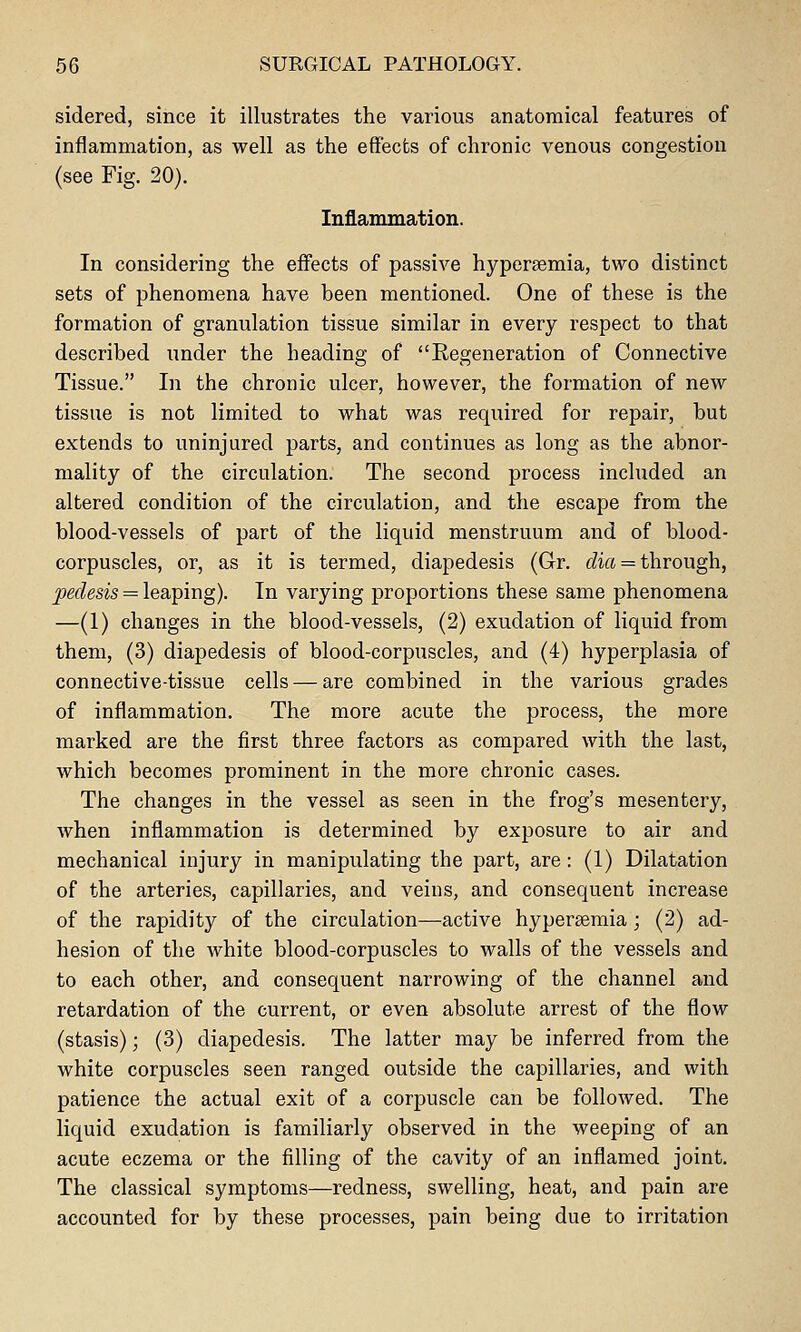 sidered, since it illustrates the various anatomical features of inflammation, as well as the effects of chronic venous congestion (see Fig. 20). Inflammation. In considering the effects of passive hypersemia, two distinct sets of phenomena have been mentioned. One of these is the formation of granulation tissue similar in every respect to that described under the heading of Regeneration of Connective Tissue. In the chronic ulcer, however, the formation of new tissue is not limited to what was required for repair, but extends to uninjured parts, and continues as long as the abnor- mality of the circulation. The second process included an altered condition of the circulation, and the escape from the blood-vessels of part of the liquid menstruum and of blood- corpuscles, or, as it is termed, diapedesis (Gr. t^ia = through, pedesis = \ea,Tpir\g). In varying proportions these same phenomena —(1) changes in the blood-vessels, (2) exudation of liquid from them, (3) diapedesis of blood-corpuscles, and (4) hyperplasia of connective-tissue cells — are combined in the various grades of inflammation. The more acute the process, the more marked are the first three factors as compared with the last, which becomes prominent in the more chronic cases. The changes in the vessel as seen in the frog's mesentery, when inflammation is determined by exposure to air and mechanical injury in manipulating the part, are: (1) Dilatation of the arteries, capillaries, and veins, and consequent increase of the rapidity of the circulation—active hypersemia; (2) ad- hesion of the white blood-corpuscles to walls of the vessels and to each other, and consequent narrowing of the channel and retardation of the current, or even absolute arrest of the flow (stasis); (3) diapedesis. The latter may be inferred from the white corpuscles seen ranged outside the capillaries, and with patience the actual exit of a corpuscle can be followed. The liquid exudation is familiarly observed in the weeping of an acute eczema or the filling of the cavity of an inflamed joint. The classical symptoms—redness, swelling, heat, and pain are accounted for by these processes, pain being due to irritation