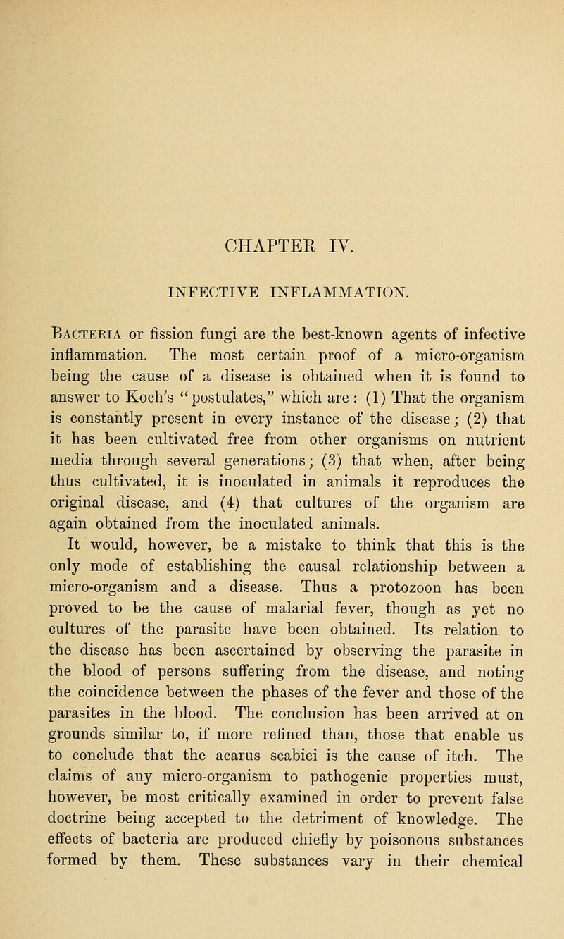 CHAPTER IV. INFECTIVE INFLAMMATION. Bacteria or fission fungi are the best-known agents of infective inflammation. The most certain proof of a micro-organism being the cause of a disease is obtained when it is found to answer to Koch's postulates, which are : (1) That the organism is constantly present in every instance of the disease; (2) that it has been cultivated free from other organisms on nutrient media through several generations; (3) that when, after being thus cultivated, it is inoculated in animals it reproduces the original disease, and (4) that cultures of the organism are again obtained from the inoculated animals. It would, however, be a mistake to think that this is the only mode of establishing the causal relationship between a micro-organism and a disease. Thus a protozoon has been proved to be the cause of malarial fever, though as yet no cultures of the parasite have been obtained. Its relation to the disease has been ascertained by observing the parasite in the blood of persons suffering from the disease, and noting the coincidence between the phases of the fever and those of the parasites in the blood. The conclusion has been arrived at on grounds similar to, if more refined than, those that enable us to conclude that the acarus scabiei is the cause of itch. The claims of any micro-organism to pathogenic properties must, however, be most critically examined in order to prevent false doctrine being accepted to the detriment of knowledge. The effects of bacteria are produced chiefly by poisonous substances formed by them. These substances vary in their chemical