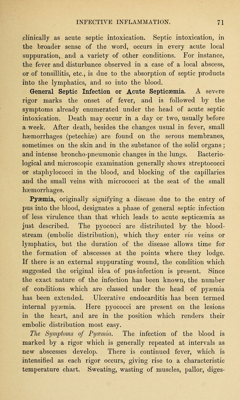 .clinically as acute septic intoxication. Septic intoxication, in the broader sense of the word, occurs in every acute local suppuration, and a variety of other conditions. For instance, the fever and disturbance observed in a case of a local abscess, or of tonsillitis, etc., is due to the absorption of septic products into the lymphatics, and so into the blood. General Septic Infection or Acute Septicsemia. A severe rigor marks the onset of fever, and is followed by the symptoms already enumerated under the head of acute septic intoxication. Death may occur in a day or two, usually before a week. After death, besides the changes usual in fever, small hsemorrhages (petechise) are found on the serous membranes, sometimes on the skin and in the substance of the solid organs; and intense broncho-pneumonic changes in the lungs. Bacterio- logical and microscopic examination generally shows streptococci or staphylococci in the blood, and blocking of the capillaries and the small veins with micrococci at the seat of the small haemorrhages. Pyaemia, originally signifying a disease due to the entry of pus into the blood, designates a phase of general septic infection of less virulence than that which leads to acute septicsemia as just described. The pyococci are distributed by the blood- stream (embolic distribution), which they enter via veins or lymphatics, but the duration of the disease allows time for the formation of abscesses at the points where they lodge. If there is an external suppurating wound, the condition which suggested the original idea of pus-infection is present. Since the exact nature of the infection has been known, the number of conditions which are classed under the head of pyaemia has been extended. Ulcerative endocarditis has been termed internal pysemia. Here pyococci are present on the lesions in the heart, and are in the position which renders their embolic distribution most easy. The Symptoms of Pycemia. The infection of the blood is marked by a rigor which is generally repeated at intervals as new abscesses develop. There is continued fever, which is intensified as each rigor occurs, giving rise to a characteristic temperature chart. Sweating, wasting of muscles, pallor, diges-