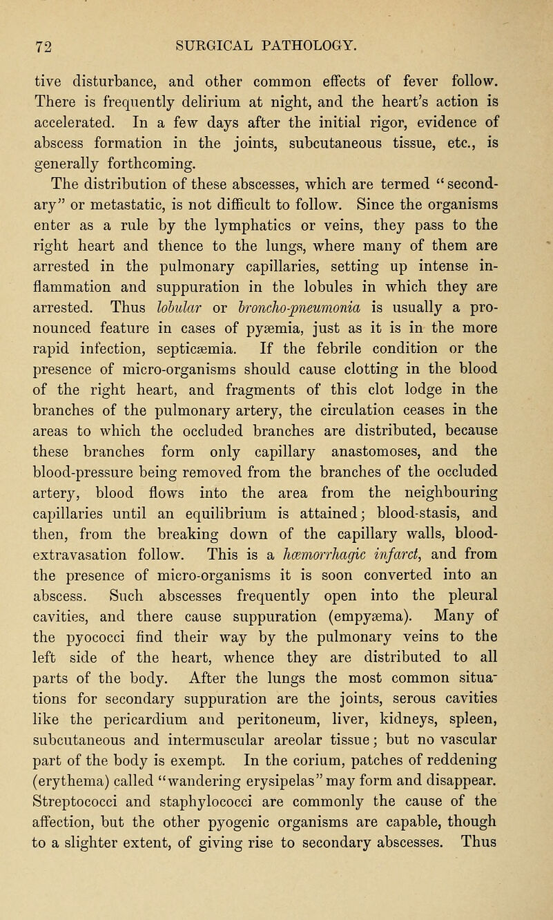 tive disturbance, and other common effects of fever follow. There is frequently delirium at night, and the heart's action is accelerated. In a few days after the initial rigor, evidence of abscess formation in the joints, subcutaneous tissue, etc., is generally forthcoming. The distribution of these abscesses, which are termed  second- ary or metastatic, is not difficult to follow. Since the organisms enter as a rule by the lymphatics or veins, they pass to the right heart and thence to the lungs, where many of them are arrested in the pulmonary capillaries, setting up intense in- flammation and suppuration in the lobules in which they are arrested. Thus lobular or broncho-pneumonia is usually a pro- nounced feature in cases of pyaemia, just as it is in the more rapid infection, septicaemia. If the febrile condition or the presence of micro-organisms should cause clotting in the blood of the right heart, and fragments of this clot lodge in the branches of the pulmonary artery, the circulation ceases in the areas to which the occluded branches are distributed, because these branches form only capillary anastomoses, and the blood-pressure being removed from the branches of the occluded artery, blood flows into the area from the neighbouring capillaries until an equilibrium is attained; blood-stasis, and then, from the breaking down of the capillary walls, blood- extravasation follow. This is a hcBmmrhagic infarct, and from the presence of micro-organisms it is soon converted into an abscess. Such abscesses frequently open into the pleural cavities, and there cause suppuration (empysema). Many of the pyococci find their way by the pulmonary veins to the left side of the heart, whence they are distributed to all parts of the body. After the lungs the most common situa- tions for secondary suppuration are the joints, serous cavities like the pericardium and peritoneum, liver, kidneys, spleen, subcutaneous and intermuscular areolar tissue; but no vascular part of the body is exempt. In the corium, patches of reddening (erythema) called wandering erysipelas may form and disappear. Streptococci and staphylococci are commonly the cause of the affection, but the other pyogenic organisms are capable, though to a slighter extent, of giving rise to secondary abscesses. Thus