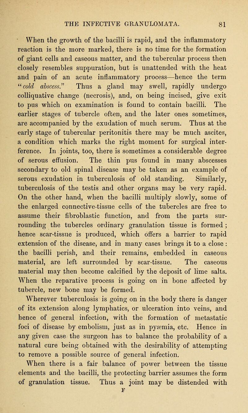 ■ When the growth of the bacilli is rapid, and the inflammatory reaction is the more marked, there is no time for the formation of giant cells and caseous matter, and the tubercular process then closely resembles suppuration, but is unattended with the heat and pain of an acute inflammatory process—hence the term ^^ cold abscess. Thus a gland may swell, rapidly undergo colliquative change (necrosis), and, on being incised, give exit to pus which on examination is found to contain bacilli. The earlier stages of tubercle often, and the later ones sometimes, are accompanied by the exudation of much serum. Thus at the early stage of tubercular peritonitis there may be much ascites, a condition which marks the right moment for surgical inter- ference. In joints, too, there is sometimes a considerable degree of serous eff'usion. The thin pus found in many abscesses secondary to old spinal disease may be taken as an example of serous exudation in tuberculosis of old standing. Similarly, tuberculosis of the testis and other organs may be very rapid. On the other hand, when the bacilli multiply slowly, some of the enlarged connective-tissue cells of the tubercles are free to assume their fibroblastic function, and from the parts sur- rounding the tubercles ordinary granulation tissue is formed ; hence scar-tissue is produced, which offers a barrier to rapid extension of the disease, and in many cases brings it to a close : the bacilli perish, and their remains, embedded in caseous material, are left surrounded by scar-tissue. The caseous material may then become calcified by the deposit of lime salts. When the reparative process is going on in bone aff'ected by tubercle, new bone may be formed. Wherever tuberculosis is going on in the body there is danger of its extension along lymphatics, or ulceration into veins, and hence of general infection, with the formation of metastatic foci of disease by embolism, just as in pyaemia, etc. Hence in any given case the surgeon has to balance the probability of a natural cure being obtained with the desirability of attempting to remove a possible source of general infection. When there is a fair balance of power between the tissue elements and the bacilli, the protecting barrier assumes the form of granulation tissue. Thus a joint may be distended with