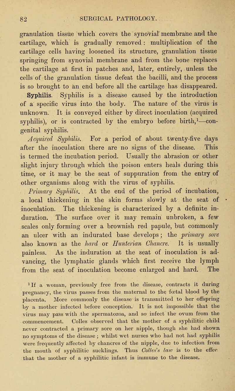 granulation tissue which covers the synovial'membrane and the cartilage, which is gradually removed : multiplication of the cartilage cells having loosened its structure, granulation tissue springing from synovial membrane and from the bone replaces the cartilage at first in patches and, later, entirely, unless the cells of the granulation tissue defeat the bacilli, and the process is so brought to an end before all the cartilage has disappeared. Syphilis. Syphilis is a disease caused by the introduction of a specific virus into the body. The nature of the virus is unknown. It is conveyed either by direct inoculation (acquired syphilis), or is contracted by the embryo before birth,^—con- genital syphilis. Acquired Syphilis. For a period of about twenty-five days after the inoculation there are no signs of the disease. This is termed the incubation period. Usually the abrasion or other slight injury through which the poison enters heals during this time, or it may be the seat of suppuration from the entry of other organisms along with the virus of syphilis. Primary Syphilis. At the end of the period of incubation, -a local thickening in the skin forms slowly at the seat of inoculation. The thickening is characterized by a definite in- duration. The surface over it may remain unbroken, a few scales only forming over a brownish red papule, but commonly an ulcer with an indurated base develops; the primary sore also known as the hard or Hunterian Chancre. It is usually painless. As the induration at the seat of inoculation is ad- vancing, the lymphatic glands which first receive the lymph from the seat of inoculation become enlarged and hard. The ^If a woman, previously free from the disease, contracts it during pregnancy, tlie virus passes from the maternal to the fcetal blood by the placenta. More commonly the disease is transmitted to her offspring by a mother infected before conception. It is not impossible that the virus may pass with the spermatozoa, and so infect the ovum from the commencement. Colles observed that the mother of a syphilitic child never contracted a primary sore on her nipple, though she had shown no symptoms of the disease ; whilst wet nurses who had not had syphilis were frequently affected by chancres of the nipple, due to infection from the mouth of syphilitic sucklings. Thus Collet's law is to the effeo that the mother of a syphilitic infant is inmiune to the disease.