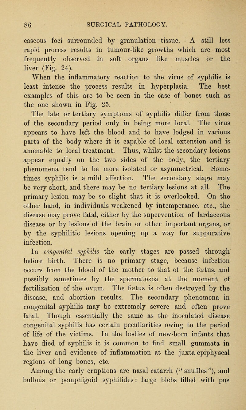 caseous foci surrounded by granulation tissue. A still less rapid process results in tumour-like growths which are most frequently observed in soft organs like muscles or the liver (Fig. 24). When the inflammatory reaction to the virus of syphilis is least intense the process results in hyperplasia. The best examples of this are to be seen in the case of bones such as the one shown in Fig. 25. The late or tertiary symptoms of syphilis differ from those of the secondary period only in being more local. The virus appears to have left the blood and to have lodged in various parts of the body where it is capable of local extension and is amenable to local treatment. Thus, whilst the secondary lesions appear equally on the two sides of the body, the tertiary phenomena tend to be more isolated or asymmetrical. Some- times syphilis is a mild affection. The secondary stage may be very short, and there may be no tertiary lesions at all. The primary lesion may be so slight that it is overlooked. On the other hand, in individuals weakened by intemperance, etc., the disease may prove fatal, either by the supervention of lardaceous disease or by lesions of the brain or other important organs, or by the syphilitic lesions opening up a way for suppurative infection. In congenital syijhilis the early stages are passed through before birth. There is no primary stage, because infection occurs from the blood of the mother to that of the foetus, and possibly sometimes by the spermatozoa at the moment of fertilization of the ovum. The foetus is often destroyed by the disease, and abortion results. The secondary phenomena in congenital syphilis may be extremely severe and often prove fatal. Though essentially the same as the inoculated disease congenital syphilis has certain peculiarities owing to the period of life of the victims. In the bodies of new-born infants that have died of syphilis it is common to find small gummata in the liver and evidence of inflammation at the juxta-epiphyseal regions of long bones, etc. Among the early eruptions are nasal catarrh ( snuffles ), and bullous or pemphigoid syphilides: large blebs filled with pus