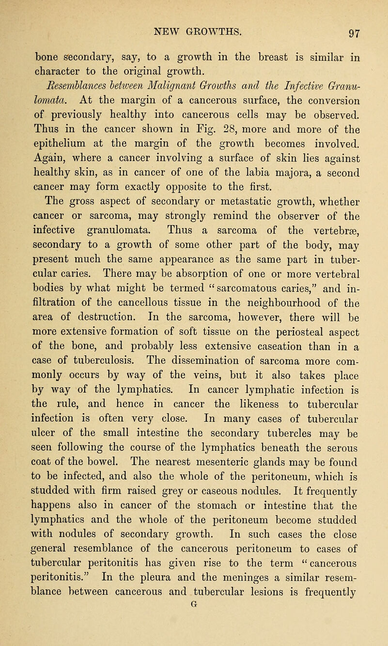 bone s'econdary, say, to a growth in the breast is similar in character to the original growth. Resemblances between Malignant Growths and the Infective Granu- lomata. At the margin of a cancerous surface, the conversion of previously healthy into cancerous cells may be observed. Thus in the cancer shown in Fig. 28, more and more of the epithelium at the margin of the growth becomes involved. Again, where a cancer involving a surface of skin lies against healthy skin, as in cancer of one of the labia majora, a second cancer may form exactly opposite to the first. The gross aspect of secondary or metastatic growth, whether cancer or sarcoma, may strongly remind the observer of the infective granulomata. Thus a sarcoma of the vertebrae, secondary to a growth of some other part of the body, may present much the same appearance as the same part in tuber- cular caries. There may be absorption of one or more vertebral bodies by what might be termed sarcomatous caries, and in- filtration of the cancellous tissue in the neighbourhood of the area of destruction. In the sarcoma, however, there will be more extensive formation of soft tissue on the periosteal aspect of the bone, and probably less extensive caseation than in a case of tuberculosis. The dissemination of sarcoma more com- monly occurs by way of the veins, but it also takes place by way of the lymphatics. In cancer lymphatic infection is the rule, and hence in cancer the likeness to tubercular infection is often very close. In many cases of tubercular ulcer of the small intestine the secondary tubercles may be seen following the course of the lymphatics beneath the serous coat of the bowel. The nearest mesenteric glands may be found to be infected, and also the whole of the peritoneum, which is studded with firm raised grey or caseous nodules. It frequently happens also in cancer of the stomach or intestine that the lymphatics and the whole of the peritoneum become studded with nodules of secondary growth. In such cases the close general resemblance of the cancerous peritoneum to cases of tubercular peritonitis has given rise to the term  cancerous peritonitis. In the pleura and the meninges a similar resem- blance between cancerous and tubercular lesions is frequently