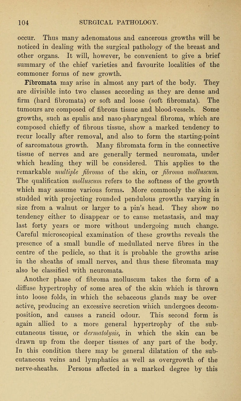 occur. Thus many adenomatous and cancerous growths will be noticed in dealing with the surgical pathology of the breast and other organs. It will, however, be convenient to give a brief summary of the chief varieties and favourite localities of the commoner forms of new growth. Fibromata may arise in almost any part of the bodj^ They are divisible into two classes according as they are dense and firm (hard fibromata) or soft and loose (soft fibromata). The tumours are composed of fibrous tissue and blood-vessels. Some growths, such as epulis and naso-pharyngeal fibroma, which are composed chiefly of fibrous tissue, show a marked tendency to recur locally after removal, and also to form the starting-point of sarcomatous growth. Many fibromata form in the connective tissue of nerves and are generally termed neuromata, under which heading they will be considered. This applies to the remarkable multiple fibroma of the skin, or fibroma moUuscum. The qualification moUuscum refers to the softness of the growth which may assume various forms. More commonly the skin is studded with projecting rounded pendulous growths varying in size from a walnut or larger to a pin's head. They show no tendency either to disappear or to cause metastasis, and may last forty years or more without undergoing much change. Careful microscopical examination of these growths reveals the presence of a small bundle of medullated nerve fibres in the centre of the pedicle, so that it is probable the growths arise in the sheaths of small nerves, and thus these fibromata may also be classified with neuromata. Another phase of fibroma moUuscum takes the form of a diffuse hypertrophy of some area of the skin which is thrown into loose folds, in which the sebaceous glands may be over active, producing an excessive secretion which undergoes decom- position, and causes a rancid odour. This second form is again allied to a more general hypertrophy of the sub- cutaneous tissue, or dermatolysis, in which the skin can be drawn up from the deeper tissues of any part of the body. In this condition there may be general dilatation of the sub- cutaneous veins and lymphatics as well as overgrowth of the nerve-sheaths. Persons afl'ected in a marked degree by this