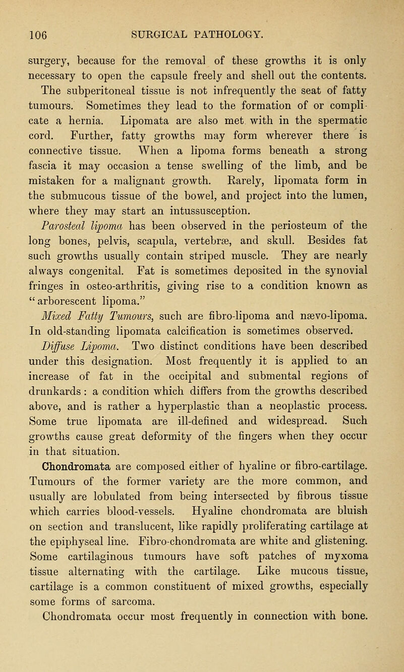 surgery, because for the removal of these growths it is only necessary to open the capsule freely and shell out the contents. The subperitoneal tissue is not infrequently the seat of fatty tumours. Sometimes they lead to the formation of or compli cate a hernia. Lipomata are also met with in the spermatic cord. Further, fatty growths may form wherever there is connective tissue. When a lipoma forms beneath a strong fascia it may occasion a tense swelling of the limb, and be mistaken for a malignant growth. Rarely, lipomata form in the submucous tissue of the bowel, and project into the lumen, where they may start an intussusception. Parosteal lipoma has been observed in the periosteum of the long bones, pelvis, scapula, vertebrae, and skull. Besides fat such growths usually contain striped muscle. They are nearly always congenital. Fat is sometimes deposited in the synovial fringes in osteo-arthritis, giving rise to a condition known as  arborescent lipoma. Mixed Fatty Tumours, such are fibro-lipoma and nsevo-lipoma. In old-standing lipomata calcification is sometimes observed. Diffuse Lipoma. Two distinct conditions have been described under this designation. Most frequently it is applied to an increase of fat in the occipital and submental regions of drunkards : a condition which differs from the growths described above, and is rather a hyperplastic than a neoplastic process. Some true lipomata are ill-defined and widespread. Such growths cause great deformity of the fingers when they occur in that situation. Chondromata are composed either of hyaline or fibro-cartilage. Tumours of the former variety are the more common, and usually are lobulated from being intersected by fibrous tissue which carries blood-vessels. Hyaline chondromata are bluish on section and translucent, like rapidly proliferating cartilage at the epiphyseal line. Fibro-chondromata are white and glistening. Some cartilaginous tumours have soft patches of myxoma tissue alternating with the cartilage. Like mucous tissue, cartilage is a common constituent of mixed growths, especially some forms of sarcoma. Chondromata occur most frequently in connection with bone.