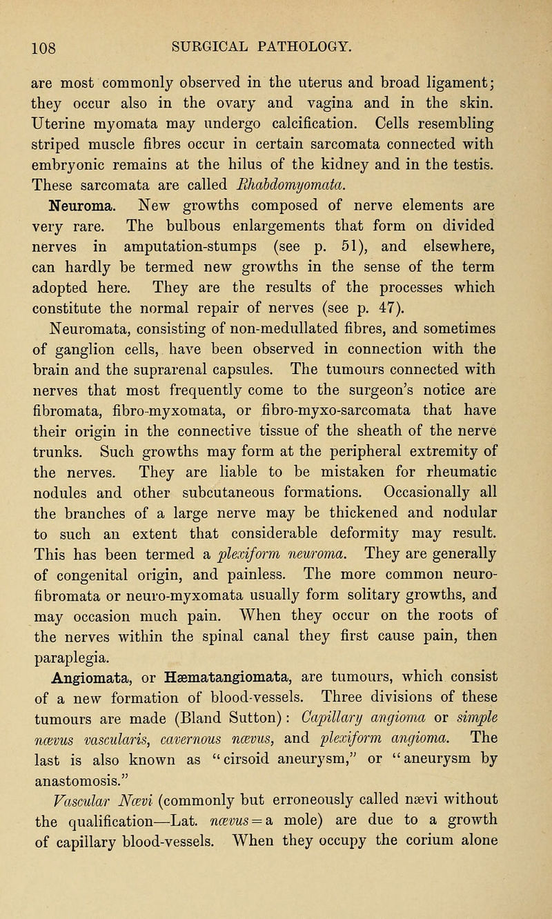 are most commonly observed in the uterus and broad ligament; they occur also in the ovary and vagina and in the skin. Uterine myomata may undergo calcification. Cells resembling striped muscle fibres occur in certain sarcomata connected with embryonic remains at the hilus of the kidney and in the testis. These sarcomata are called Ehabdomyomata. Neuroma. New growths composed of nerve elements are very rare. The bulbous enlargements that form on divided nerves in amputation-stumps (see p. 51), and elsewhere, can hardly be termed new growths in the sense of the term adopted here. They are the results of the processes which constitute the normal repair of nerves (see p. 47). Neuromata, consisting of non-medullated fibres, and sometimes of ganglion cells, have been observed in connection with the brain and the suprarenal capsules. The tumours connected with nerves that most frequently come to the surgeon's notice are fibromata, fibro-myxomata, or fibro-myxo-sarcomata that have their origin in the connective tissue of the sheath of the nerve trunks. Such growths may form at the peripheral extremity of the nerves. They are liable to be mistaken for rheumatic nodules and other subcutaneous formations. Occasionally all the branches of a large nerve may be thickened and nodular to such an extent that considerable deformity may result. This has been termed a plexiform neuroma. They are generally of congenital origin, and painless. The more common neuro- fibromata or neuro-myxomata usually form solitary growths, and may occasion much pain. When they occur on the roots of the nerves within the spinal canal they first cause pain, then paraplegia. Angiomata, or Hsematangiomata, are tumours, which consist of a new formation of blood-vessels. Three divisions of these tumours are made (Bland Sutton): Capillar!/ angioma or simple nmvus vascularis, cavernous ncevus, and plexiform angioma. The last is also known as cirsoid aneurysm, or aneurysm by anastomosis. Vascular Ncevi (commonly but erroneously called nsevi without the qualification—Lat. naivus = 3i. mole) are due to a growth of capillary blood-vessels. When they occupy the corium alone