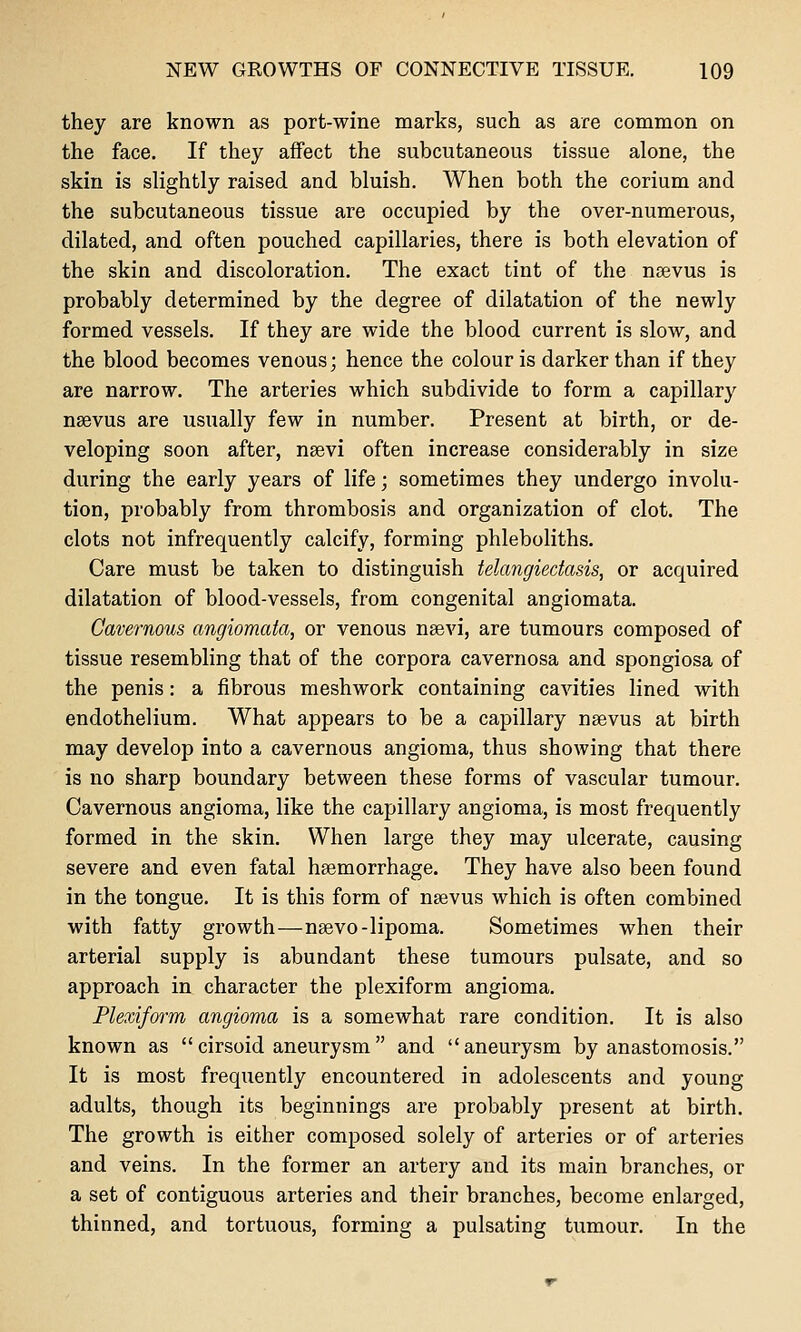 they are known as port-wine marks, such as are common on the face. If they affect the subcutaneous tissue alone, the skin is slightly raised and bluish. When both the corium and the subcutaneous tissue are occupied by the over-numerous, dilated, and often pouched capillaries, there is both elevation of the skin and discoloration. The exact tint of the noevus is probably determined by the degree of dilatation of the newly formed vessels. If they are wide the blood current is slow, and the blood becomes venous; hence the colour is darker than if they are narrow. The arteries which subdivide to form a capillary nsevus are usually few in number. Present at birth, or de- veloping soon after, nsevi often increase considerably in size during the early years of life; sometimes they undergo involu- tion, probably from thrombosis and organization of clot. The clots not infrequently calcify, forming phleboliths. Care must be taken to distinguish telangiectasis, or acquired dilatation of blood-vessels, from congenital angiomata. Cavernous angiomata, or venous neevi, are tumours composed of tissue resembling that of the corpora cavernosa and spongiosa of the penis: a fibrous meshwork containing cavities lined with endothelium. What appears to be a capillary nsevus at birth may develop into a cavernous angioma, thus showing that there is no sharp boundary between these forms of vascular tumour. Cavernous angioma, like the capillary angioma, is most frequently formed in the skin. When large they may ulcerate, causing severe and even fatal haemorrhage. They have also been found in the tongue. It is this form of nsevus which is often combined with fatty growth—nsevo-lipoma. Sometimes when their arterial supply is abundant these tumours pulsate, and so approach in character the plexiform angioma. Plexiform angioma is a somewhat rare condition. It is also known as cirsoid aneurysm and aneurysm by anastomosis. It is most frequently encountered in adolescents and young adults, though its beginnings are probably present at birth. The growth is either composed solely of arteries or of arteries and veins. In the former an artery and its main branches, or a set of contiguous arteries and their branches, become enlarged, thinned, and tortuous, forming a pulsating tumour. In the