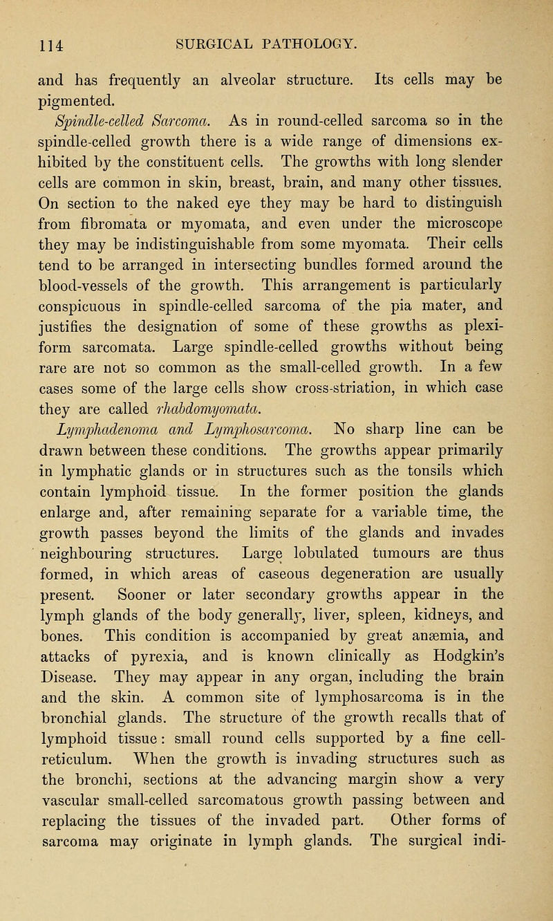 and has frequently an alveolar structure. Its cells may be pigmented. Spindle-celled Sarcoma. As in round-celled sarcoma so in the spindle-celled growth there is a wide range of dimensions ex- hibited by the constituent cells. The growths with long slender cells are common in skin, breast, brain, and many other tissues. On section to the naked eye they may be hard to distinguish from fibromata or myomata, and even under the microscope they may be indistinguishable from some myomata. Their cells tend to be arranged in intersecting bundles formed around the blood-vessels of the growth. This arrangement is particularly conspicuous in spindle-celled sarcoma of the pia mater, and justifies the designation of some of these growths as plexi- form sarcomata. Large spindle-celled growths without being rare are not so common as the small-celled growth. In a few cases some of the large cells show cross-atriation, in which case they are called rliabdomyomata. Lymphadenoma and Lymphosarcoma. No sharp line can be drawn between these conditions. The growths appear primarily in lymphatic glands or in structures such as the tonsils which contain lymphoid tissue. In the former position the glands enlarge and, after remaining separate for a variable time, the growth passes beyond the limits of the glands and invades neighbouring structures. Large lobulated tumours are thus formed, in which areas of caseous degeneration are usually present. Sooner or later secondary growths appear in the lymph glands of the body generallj', liver, spleen, kidneys, and bones. This condition is accompanied by great anaemia, and attacks of pyrexia, and is known clinically as Hodgkin's Disease. They may appear in any organ, including the brain and the skin. A common site of lymphosarcoma is in the bronchial glands. The structure of the growth recalls that of lymphoid tissue: small round cells supported by a fine cell- reticulum. When the gi'owth is invading structures such as the bronchi, sections at the advancing margin show a very vascular small-celled sarcomatous growth passing between and replacing the tissues of the invaded part. Other forms of sarcoma may originate in lymph glands. The surgical indi-