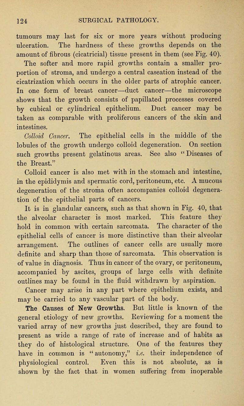 tumours may last for six or more years without producing ulceration. The hardness of these growths depends on the amount of fibrous (cicatricial) tissue present in them (see Fig. 40). The softer and more rapid growths contain a smaller pro- portion of stroma, and undergo a central caseation instead of the cicatrization which occurs in the older parts of atrophic cancer. In one form of breast cancer—duct cancer—the microscope shows that the growth consists of papillated processes covered by cubical or cylindrical epithelium. Duct cancer may be taken as comparable with proliferous cancers of the skin and intestines. Colloid Cancer. The epithelial cells in the middle of the lobules of the growth undergo colloid degeneration. On section such growths present gelatinous areas. See also  Diseases of the Breast. Colloid cancer is also met with in the stomach and intestine, in the epididymis and spermatic cord, peritoneum, etc. A mucous degeneration of the stroma often accompanies colloid degenera- tion of the epithelial parts of cancers. It is in glandular cancers, such as that shown in Fig. 40, that the alveolar character is most marked. This feature they hold in common with certain sarcomata. The character of the epithelial cells of cancer is more distinctive than their alveolar arrangement. The outlines of cancer cells are usually more definite and sharp than those of sarcomata. This observation is of value in diagnosis. Thus in cancer of the ovary, or peritoneum, accompanied by ascites, groups of large cells with definite outlines may be found in the fluid withdrawn by aspiration. Cancer may arise in any part where epithelium exists, and may be carried to any vascular part of the body. The Causes of New Growths. But little is known of the general etiology of new growths. Reviewing for a moment the varied array of new growths just described, they are found to present as wide a range of rate of increase and of habits as they do of histological structure. One of the features they have in common is  autonomy, i.e. their independence of physiological control. Even this is not absolute, as is shown by the fact that in women sufiering from inoperable
