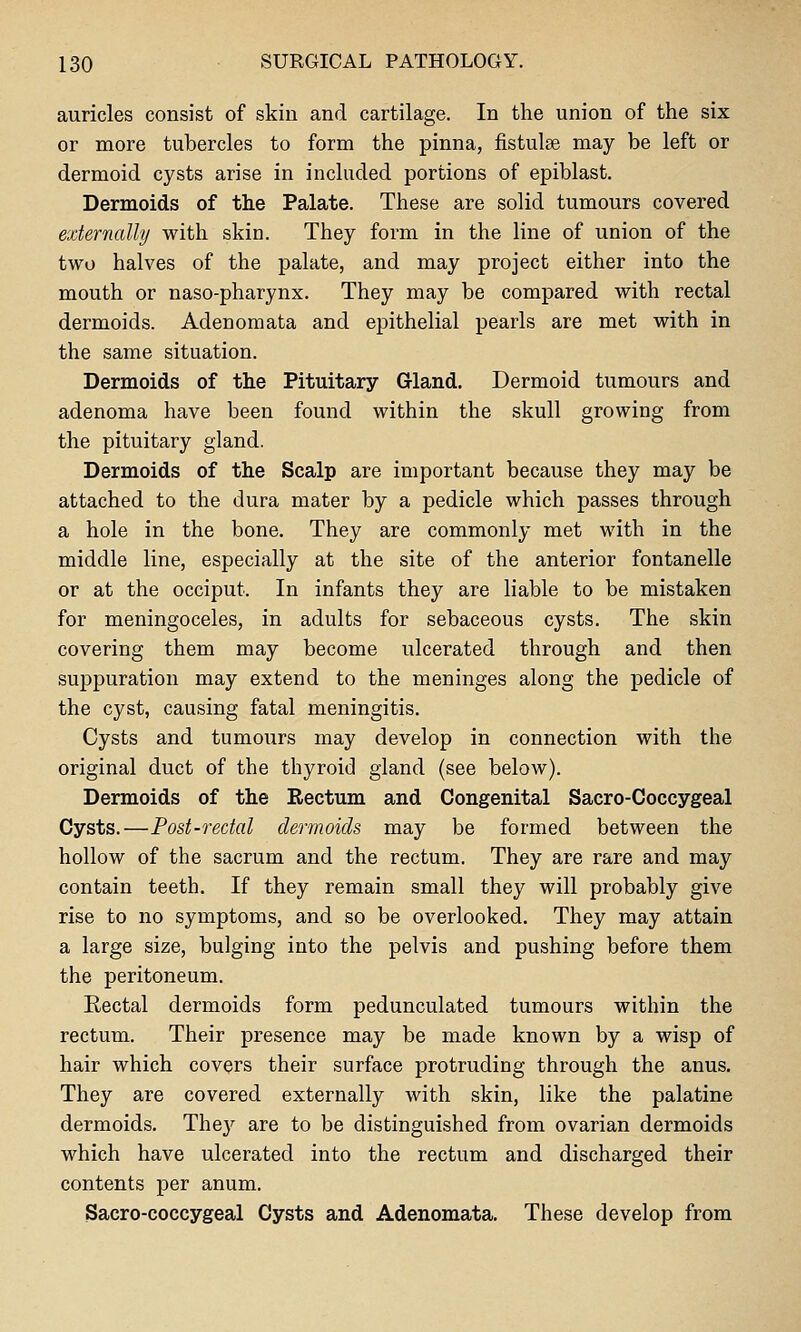 auricles consist of skin and cartilage. In the union of the six or more tubercles to form the pinna, fistulee may be left or dermoid cysts arise in included portions of epiblast. Dermoids of the Palate. These are solid tumours covered externally with skin. They form in the line of union of the two halves of the palate, and may project either into the mouth or naso-pharynx. They may be compared with rectal dermoids. Adenomata and epithelial pearls are met with in the same situation. Dermoids of the Pituitary Grland. Dermoid tumours and adenoma have been found within the skull growing from the pituitary gland. Dermoids of the Scalp are important because they may be attached to the dura mater by a pedicle which passes through a hole in the bone. They are commonly met with in the middle line, especially at the site of the anterior fontanelle or at the occiput. In infants they are liable to be mistaken for meningoceles, in adults for sebaceous cysts. The skin covering them may become ulcerated through and then suppuration may extend to the meninges along the pedicle of the cyst, causing fatal meningitis. Cysts and tumours may develop in connection with the original duct of the thyroid gland (see below). Dermoids of the Rectum and Congenital Sacro-Coccygeal Cysts.—Post-rectal dermoids may be formed between the hollow of the sacrum and the rectum. They are rare and may contain teeth. If they remain small they will probably give rise to no symptoms, and so be overlooked. They may attain a large size, bulging into the pelvis and pushing before them the peritoneum. Rectal dermoids form pedunculated tumours within the rectum. Their presence may be made known by a wisp of hair which covers their surface protruding through the anus. They are covered externally with skin, like the palatine dermoids. They are to be distinguished from ovarian dermoids which have ulcerated into the rectum and discharged their contents per anum. Sacro-coccygeal Cysts and Adenomata. These develop from