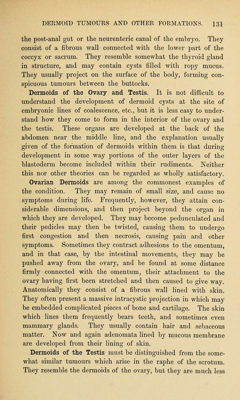 the post-anal gut or the neurenteric canal of the embryo. They consist of a fibrous wall connected with the lower part of the coccyx or sacrum. They resemble somewhat the thyroid gland in structure, and may contain cysts filled with ropy mucus. They usually project on the surface of the body, forming con- spicuous tumours between the buttocks. Dermoids of the Ovary and Testis. It is not difficult to understand the development of dermoid cysts at the site of embryonic lines of coalescence, etc., but it is less easy to under- stand how they come to form in the interior of the ovary and the testis. These organs are developed at the back of the abdomen near the middle line, and the explanation usually given of the formation of dermoids within them is that during development in some way portions of the outer layers of the blastoderm become included within their rudiments. Neither this nor other theories can be regarded as wholly satisfactory. Ovarian Dermoids are among the commonest examples of the condition. They may remain of small size, and cause no symptoms during life. Frequently, however, they attain con- siderable dimensions, and then project beyond the organ in which they are developed. They may become pedunculated and their pedicles may then be twisted, causing them to undergo first congestion and then necrosis, causing pain and other symptoms. Sometimes they contract adhesions to the omentum, and in that case, by the intestinal movements, they may be pushed away from the ovary, and be found at some distance firmly connected with the omentum^ their attachment to the ovary having first been stretched and then caused to give way. Anatomically they consist of a fibrous wall lined with skin. They often present a massive intracystic projection in which may be embedded complicated pieces of bone and cartilage. The skin which lines them frequently bears teeth, and sometimes even mammary glands. They usually contain hair and sebaceous matter. Now and again adenomata lined by mucous membrane are developed from their lining of skin. Dermoids of the Testis must be distinguished from the some- what similar tumours which arise in the raphe of the scrotum. They resemble the dermoids of the ovary, but they are much less