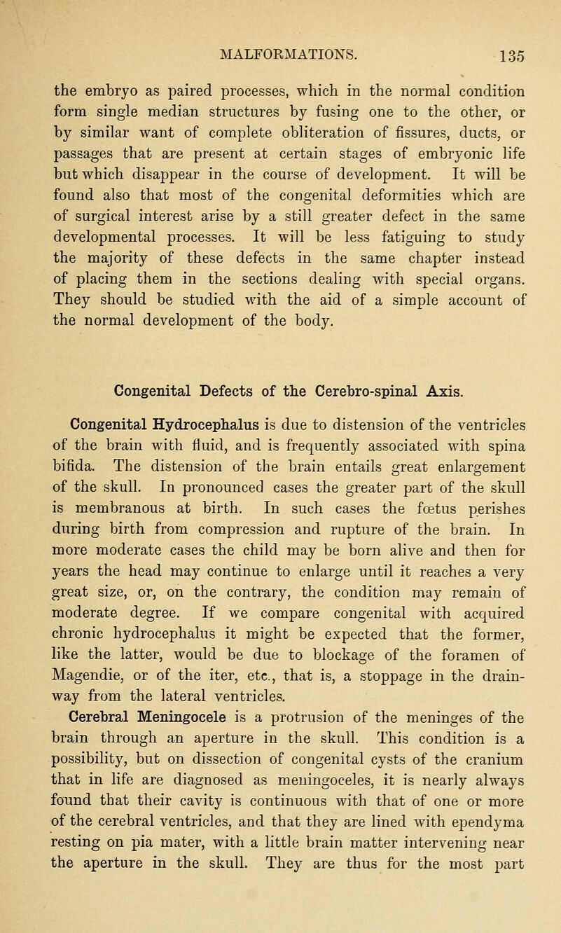 the embryo as paired processes, which in the normal condition form single median structures by fusing one to the other, or by similar want of complete obliteration of fissures, ducts, or passages that are present at certain stages of embryonic life but which disappear in the course of development. It will be found also that most of the congenital deformities which are of surgical interest arise by a still greater defect in the same developmental processes. It will be less fatiguing to study the majority of these defects in the same chapter instead of placing them in the sections dealing with special organs. They should be studied with the aid of a simple account of the normal development of the body. Congenital Defects of the Cerebro-spinal Axis. Congenital Hydrocephalus is due to distension of the ventricles of the brain with fluid, and is frequently associated with spina bifida. The distension of the brain entails great enlargement of the skull. In pronounced cases the greater part of the skull is membranous at birth. In such cases the foetus perishes during birth from compression and rupture of the brain. In more moderate cases the child may be born alive and then for years the head may continue to enlarge until it reaches a very great size, or, on the contrary, the condition may remain of moderate degree. If we compare congenital with acquired chronic hydrocephalus it might be expected that the former, like the latter, would be due to blockage of the foramen of Magendie, or of the iter, etc., that is, a stoppage in the drain- way from the lateral ventricles. Cerebral Meningocele is a protrusion of the meninges of the brain through an aperture in the skull. This condition is a possibility, but on dissection of congenital cysts of the cranium that in life are diagnosed as meningoceles, it is nearly always found that their cavity is continuous with that of one or more of the cerebral ventricles, and that they are lined with ependyma resting on pia mater, with a little brain matter intervening near the aperture in the skull. They are thus for the most part