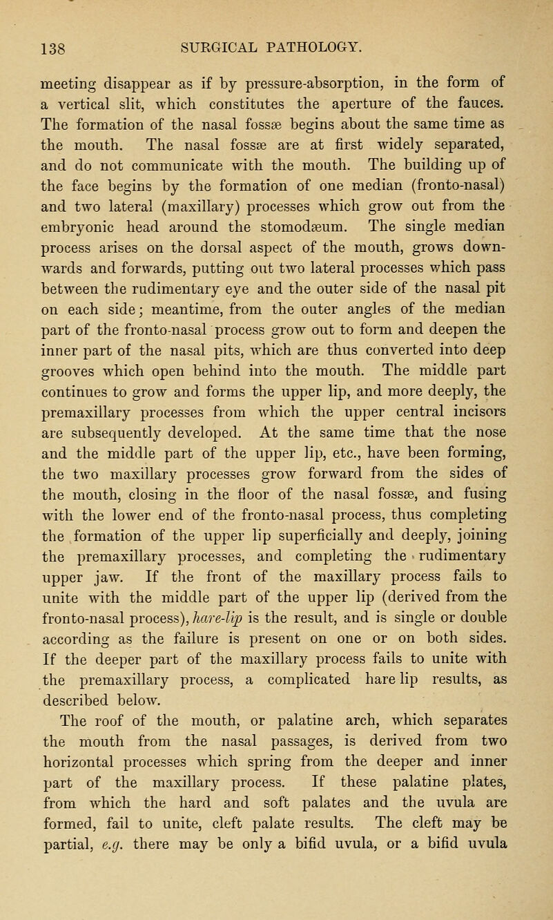 meeting disappear as if by pressure-absorption, in the form of a vertical slit, which constitutes the aperture of the fauces. The formation of the nasal fossae begins about the same time as the mouth. The nasal fossae are at first widely separated, and do not communicate with the mouth. The building up of the face begins by the formation of one median (fronto-nasal) and two lateral (maxillary) processes which grow out from the embryonic head around the stomodseum. The single median process arises on the dorsal aspect of the mouth, grows down- wards and forwards, putting out two lateral processes which pass between the rudimentary eye and the outer side of the nasal pit on each side; meantime, from the outer angles of the median part of the frontonasal process grow out to form and deepen the inner part of the nasal pits, which are thus converted into deep grooves which open behind into the mouth. The middle part continues to grow and forms the upper lip, and more deeply, the premaxillary processes from which the upper central incisors are subsequently developed. At the same time that the nose and the middle part of the upper lip, etc., have been forming, the two maxillary processes grow forward from the sides of the mouth, closing in the floor of the nasal fossse, and fusing with the lower end of the fronto-nasal process, thus completing the formation of the upper lip superficially and deeply, joining the premaxillary processes, and completing the ■ rudimentary upper jaw. If tlie front of the maxillary process fails to unite with the middle part of the upper lip (derived from the fronto-nasal process), hare-lip is the result, and is single or double according as the failure is present on one or on both sides. If the deeper part of the maxillary process fails to unite with the premaxillary process, a complicated hare lip results, as described below. The roof of the mouth, or palatine arch, which separates the mouth from the nasal passages, is derived from two horizontal processes which spring from the deeper and inner part of the maxillary process. If these palatine plates, from which the hard and soft palates and the uvula are formed, fail to unite, cleft palate results. The cleft may b6 partial, e.g. there may be only a bifid uvula, or a bifid uvula