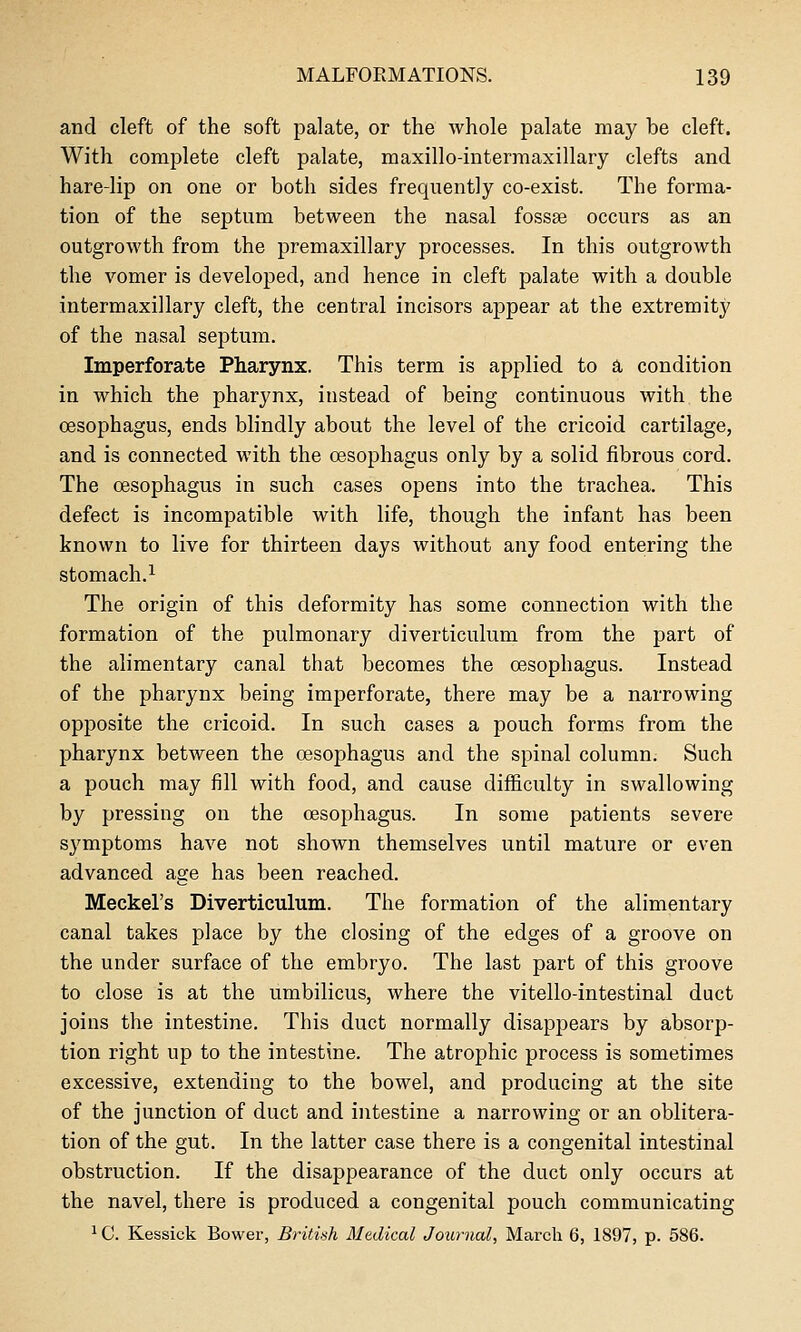 and cleft of the soft palate, or the whole palate may be cleft. With complete cleft palate, maxillo-interraaxillary clefts and hare-lip on one or both sides frequently co-exist. The forma- tion of the septum between the nasal fossae occurs as an outgrowth from the premaxillary processes. In this outgrowth the vomer is developed, and hence in cleft palate with a double intermaxillary cleft, the central incisors ajjpear at the extremity of the nasal septum. Imperforate Pharynx. This term is applied to a condition in which the pharynx, instead of being continuous with the oesophagus, ends blindly about the level of the cricoid cartilage, and is connected with the oesophagus only by a solid fibrous cord. The oesophagus in such cases opens into the trachea. This defect is incompatible with life, though the infant has been known to live for thirteen days without any food entering the stomach.1 The origin of this deformity has some connection with the formation of the pulmonary diverticulum from the part of the alimentary canal that becomes the oesophagus. Instead of the pharynx being imperforate, there may be a narrowing opposite the cricoid. In such cases a pouch forms from the pharynx between the oesophagus and the spinal column. Such a pouch may fill with food, and cause difficulty in swallowing by pressing on the oesophagus. In some patients severe symptoms have not shown themselves until mature or even advanced age has been reached. Meckel's Diverticulum. The formation of the alimentary canal takes place by the closing of the edges of a groove on the under surface of the embryo. The last part of this groove to close is at the umbilicus, where the vitello-intestinal duct joins the intestine. This duct normally disappears by absorp- tion right up to the intestine. The atrophic process is sometimes excessive, extending to the bowel, and producing at the site of the junction of duct and intestine a narrowing or an oblitera- tion of the gut. In the latter case there is a congenital intestinal obstruction. If the disappearance of the duct only occurs at the navel, there is produced a congenital pouch communicating ^ C. Kessick Bower, British Medical Journal, March 6, 1897, p. 586.