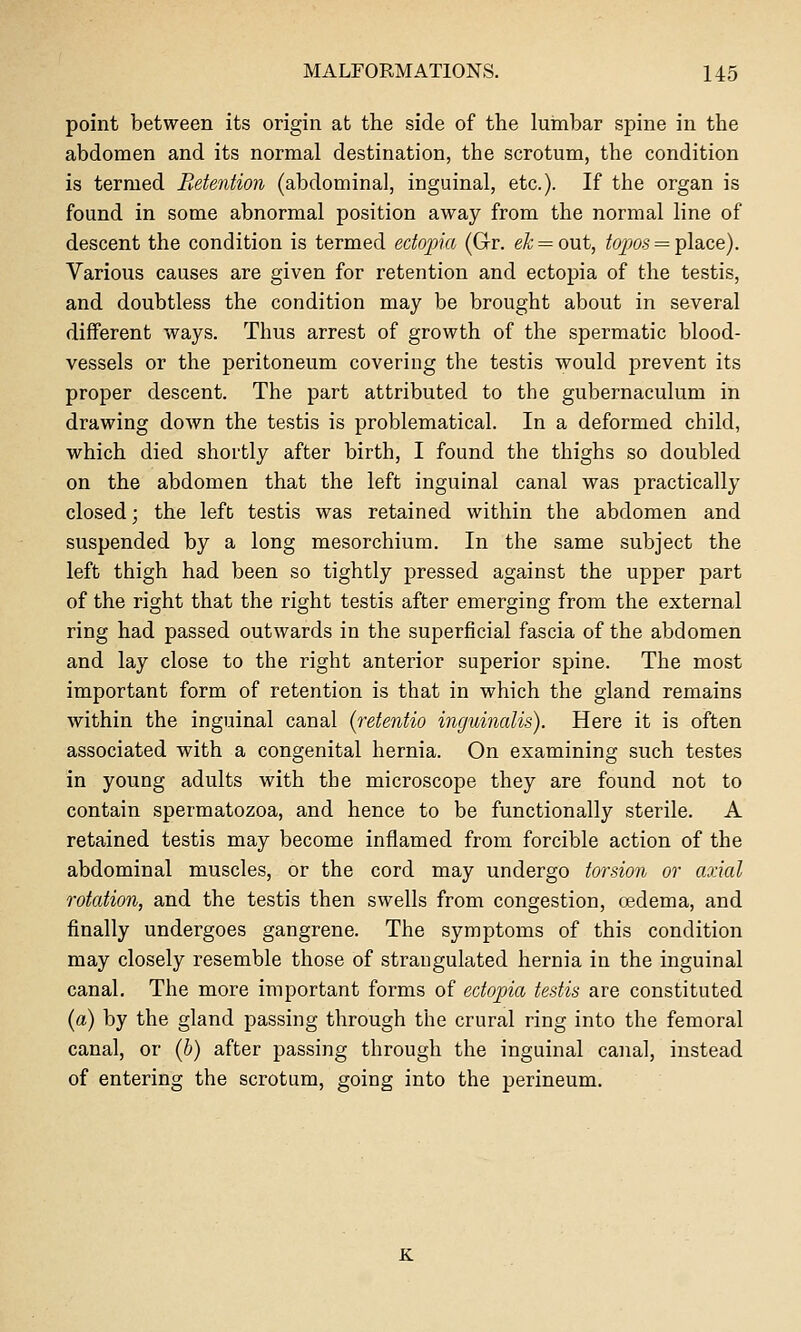 point between its origin at the side of the lumbar spine in the abdomen and its normal destination, the scrotum, the condition is termed Retention (abdominal, inguinal, etc.). If the organ is found in some abnormal position away from the normal line of descent the condition is termed ectopia (Gr. e^ = out, ^opas = place). Various causes are given for retention and ectopia of the testis, and doubtless the condition may be brought about in several different ways. Thus arrest of growth of the spermatic blood- vessels or the peritoneum covering the testis would prevent its proper descent. The part attributed to the gubernaculum in drawing doAvn the testis is problematical. In a deformed child, which died shortly after birth, I found the thighs so doubled on the abdomen that the left inguinal canal was practically closed; the left testis was retained within the abdomen and suspended by a long mesorchium. In the same subject the left thigh had been so tightly pressed against the upper part of the right that the right testis after emerging from the external ring had passed outwards in the superficial fascia of the abdomen and lay close to the right anterior superior spine. The most important form of retention is that in which the gland remains within the inguinal canal (retentio inguinalis). Here it is often associated with a congenital hernia. On examining such testes in young adults with the microscope they are found not to contain spermatozoa, and hence to be functionally sterile. A retained testis may become inflamed from forcible action of the abdominal muscles, or the cord may undergo torsion or axial rotation, and the testis then swells from congestion, oedema, and finally undergoes gangrene. The symptoms of this condition may closely resemble those of strangulated hernia in the inguinal canal. The more important forms of ectopia testis are constituted (a) by the gland passing through the crural ring into the femoral canal, or [h) after passing through the inguinal canal, instead of entering the scrotum, going into the perineum. K