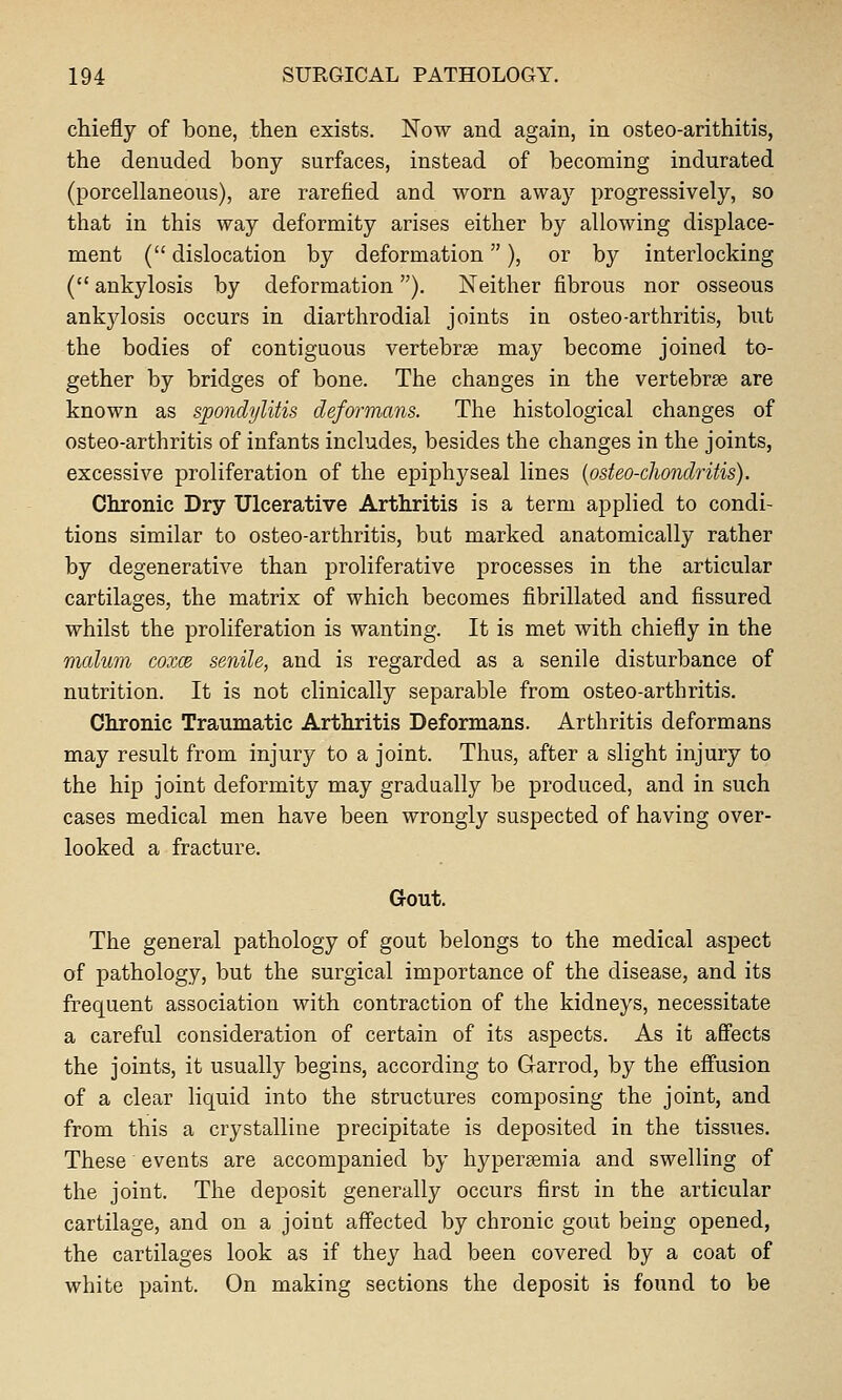 chiefly of bone, then exists. Now and again, in osteo-arithitis, the denuded bony surfaces, instead of becoming indurated (porcellaneous), are rarefied and worn away progressively, so that in this way deformity arises either by allowing displace- ment ( dislocation by deformation), or by interlocking ( ankylosis by deformation). Neither fibrous nor osseous ankjdosis occurs in diarthrodial joints in osteo-arthritis, but the bodies of contiguous vertebrse may become joined to- gether by bridges of bone. The changes in the vertebrae are known as spondylitis deformans. The histological changes of osteo-arthritis of infants includes, besides the changes in the joints, excessive proliferation of the epiphyseal lines {osteo-chondritis). Chronic Dry Ulcerative Arthritis is a term applied to condi- tions similar to osteo-arthritis, but marked anatomically rather by degenerative than proliferative processes in the articular cartilages, the matrix of which becomes fibrillated and fissured whilst the proliferation is wanting. It is met with chiefly in the malum coxm senile, and is regarded as a senile disturbance of nutrition. It is not clinically separable from osteo-arthritis. Chronic Traumatic Arthritis Deformans. Arthritis deformans may result from injury to a joint. Thus, after a slight injury to the hip joint deformity may gradually be produced, and in such cases medical men have been wrongly suspected of having over- looked a fracture. Gout. The general pathology of gout belongs to the medical aspect of pathology, but the surgical importance of the disease, and its frequent association with contraction of the kidneys, necessitate a careful consideration of certain of its aspects. As it affects the joints, it usually begins, according to Garrod, by the effusion of a clear liquid into the structures composing the joint, and from this a crystalline precipitate is deposited in the tissues. These events are accompanied by hyperaemia and swelling of the joint. The deposit generally occurs first in the articular cartilage, and on a joint affected by chronic gout being opened, the cartilages look as if they had been covered by a coat of white paint. On making sections the deposit is found to be